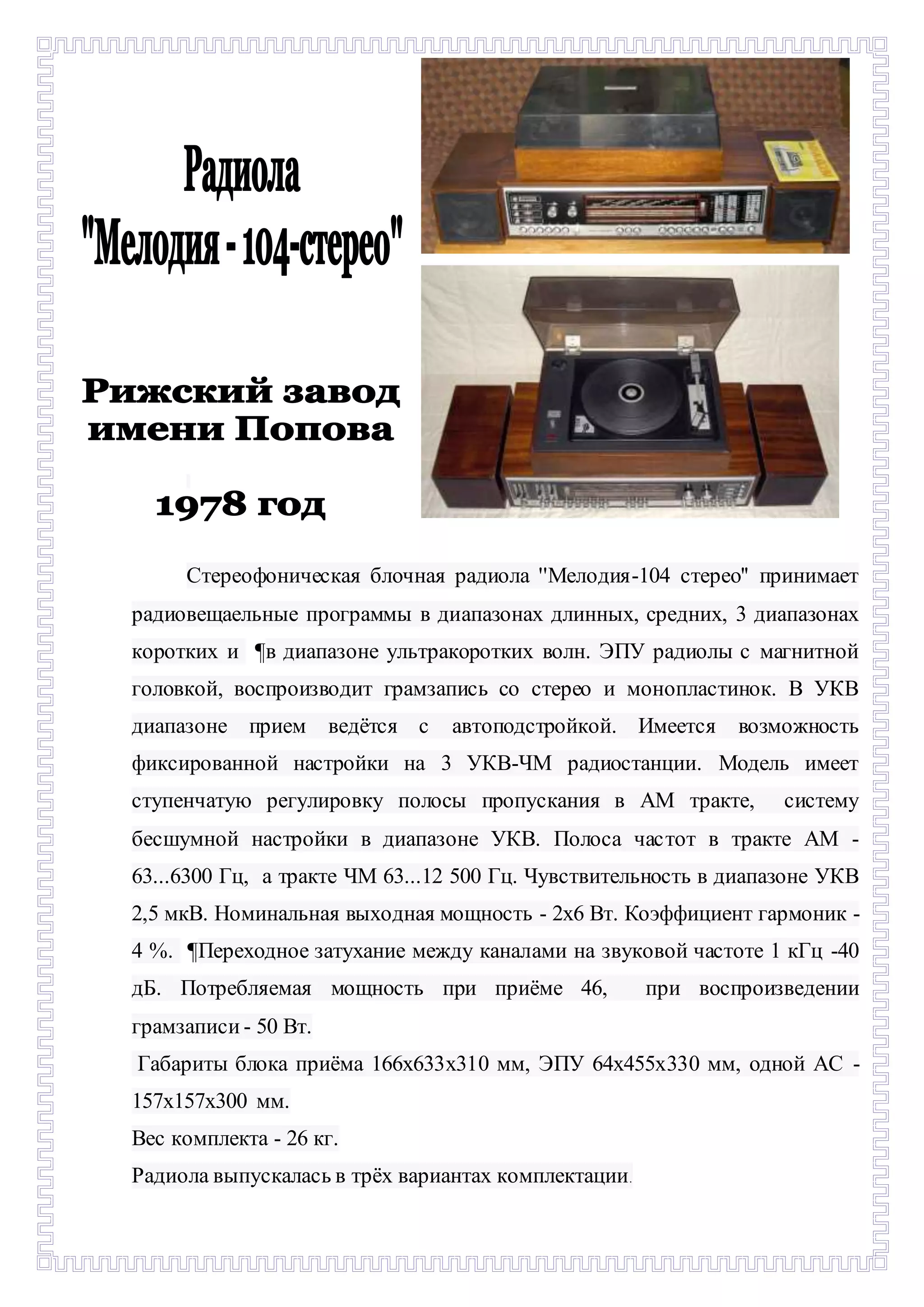 - 
Стереофоническая блочная радиола ''Мелодия-104 стерео'' принимает 
радиовещаельные программы в диапазонах длинных, средних, 3 диапазонах 
коротких и ¶в диапазоне ультракоротких волн. ЭПУ радиолы с магнитной 
головкой, воспроизводит грамзапись со стерео и монопластинок. В УКВ 
диапазоне прием ведётся с автоподстройкой. Имеется возможность 
фиксированной настройки на 3 УКВ-ЧМ радиостанции. Модель имеет 
ступенчатую регулировку полосы пропускания в АМ тракте, систему 
бесшумной настройки в диапазоне УКВ. Полоса час тот в тракте AM - 
63...6300 Гц, а тракте ЧМ 63...12 500 Гц. Чувствительность в диапазоне УКВ 
2,5 мкВ. Номинальная выходная мощность - 2х6 Вт. Коэффициент гармоник - 
4 %. ¶Переходное затухание между каналами на звуковой частоте 1 кГц -40 
дБ. Потребляемая мощность при приёме 46, при воспроизведении 
грамзаписи - 50 Вт. 
Габариты блока приёма 166х633х310 мм, ЭПУ 64х455х330 мм, одной АС - 
157х157х300 мм. 
Вес комплекта - 26 кг. 
Радиола выпускалась в трёх вариантах комплектации. 
 