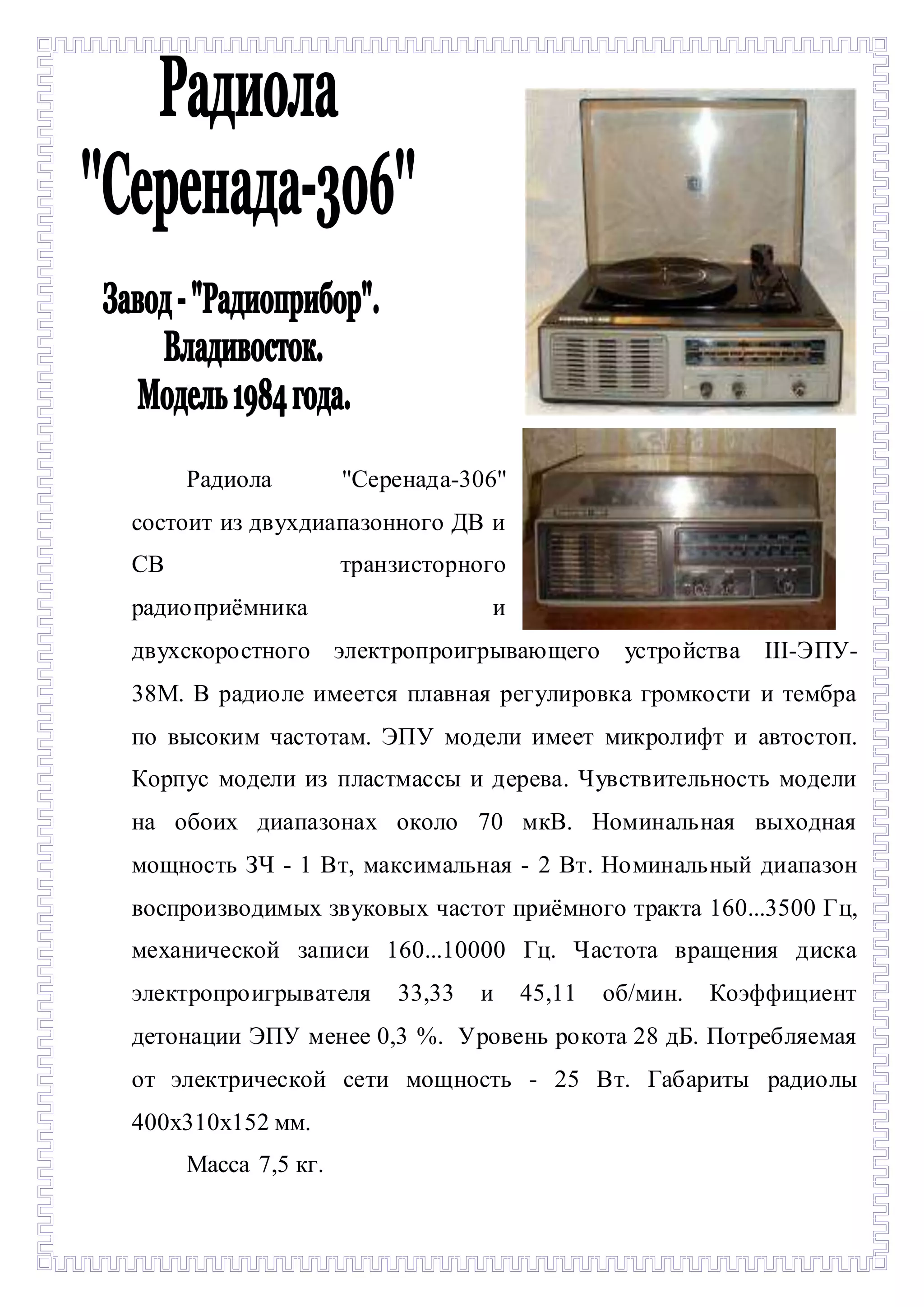 - 
Радиола ''Серенада-306'' 
состоит из двухдиапазонного ДВ и 
СВ транзисторного 
радиоприёмника и 
двухскоростного электропроигрывающего устройства III-ЭПУ- 
38М. В радиоле имеется плавная регулировка громкости и тембра 
по высоким частотам. ЭПУ модели имеет микролифт и автостоп. 
Корпус модели из пластмассы и дерева. Чувствительность модели 
на обоих диапазонах около 70 мкВ. Номинальная выходная 
мощность ЗЧ - 1 Вт, максимальная - 2 Вт. Номинальный диапазон 
воспроизводимых звуковых частот приёмного тракта 160...3500 Гц, 
механической записи 160...10000 Гц. Частота вращения диска 
электропроигрывателя 33,33 и 45,11 об/мин. Коэффициент 
детонации ЭПУ менее 0,3 %. Уровень рокота 28 дБ. Потребляемая 
от электрической сети мощность - 25 Вт. Габариты радиолы 
400х310х152 мм. 
Масса 7,5 кг. 
 