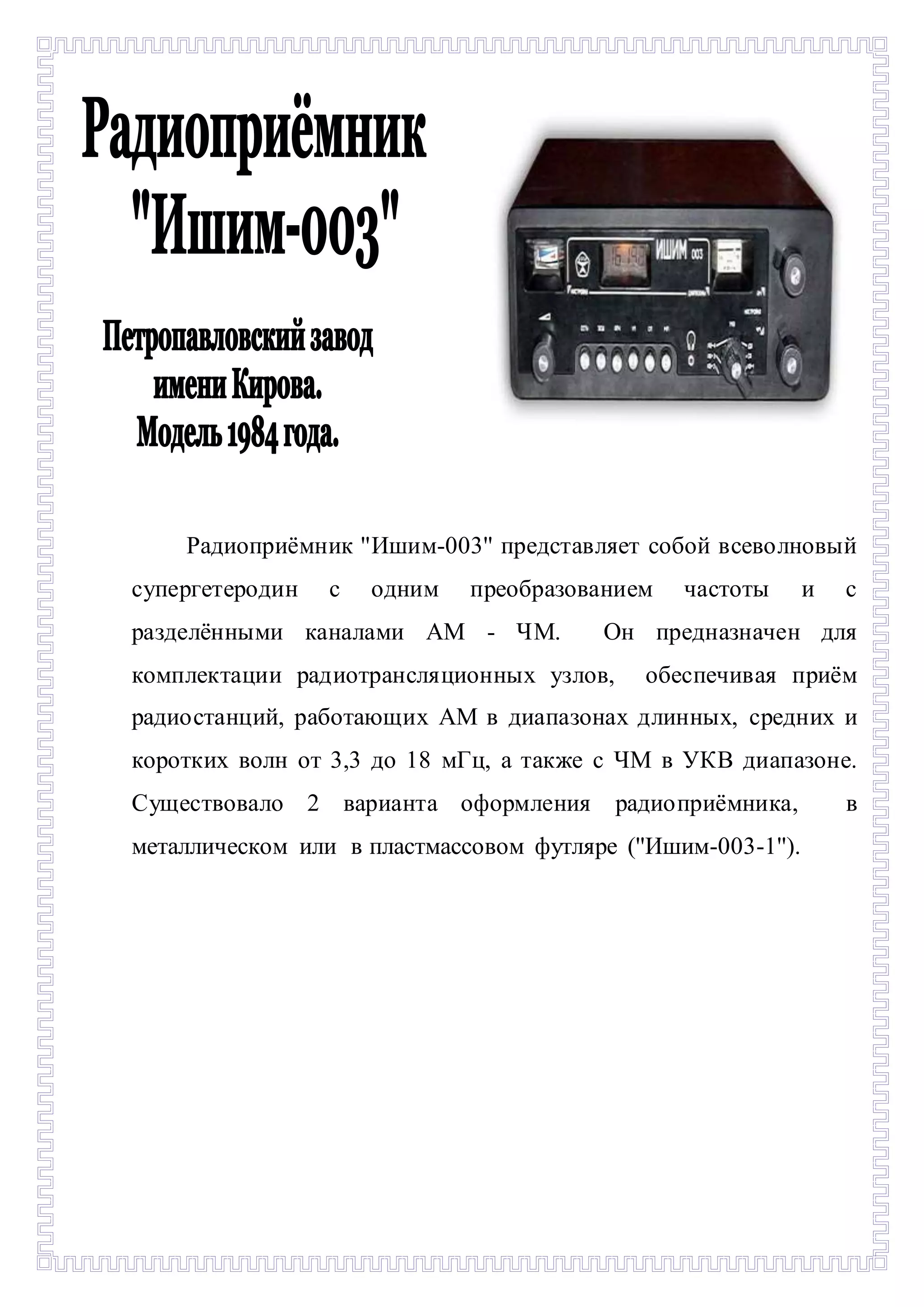 - 
Радиоприёмник ''Ишим-003'' представляет собой всеволновый 
супергетеродин с одним преобразованием частоты и с 
разделёнными каналами АМ - ЧМ. Он предназначен для 
комплектации радиотрансляционных узлов, обеспечивая приём 
радиостанций, работающих АМ в диапазонах длинных, средних и 
коротких волн от 3,3 до 18 мГц, а также с ЧМ в УКВ диапазоне. 
Существовало 2 варианта оформления радиоприёмника, в 
металлическом или в пластмассовом футляре (''Ишим-003-1''). 
 