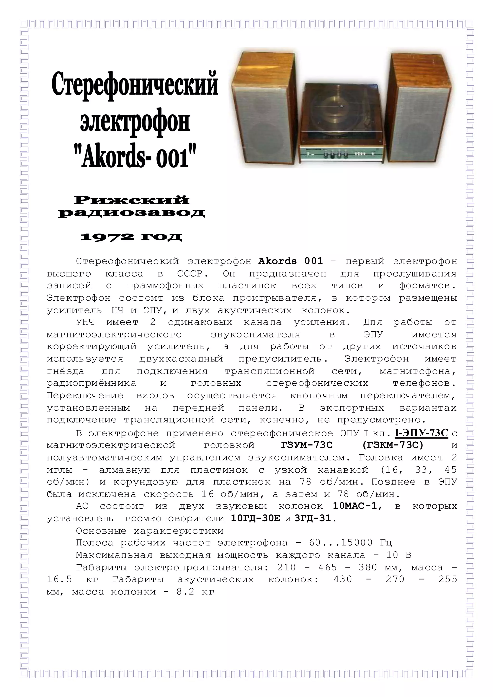 - 
Стереофонический электрофон Akords 001 - первый электрофон 
высшего класса в СССР. Он предназначен для прослушивания 
записей с граммофонных пластинок всех типов и форматов. 
Электрофон состоит из блока проигрывателя, в котором размещены 
усилитель НЧ и ЭПУ, и двух акустических колонок. 
УНЧ имеет 2 одинаковых канала усиления. Для работы от 
магнитоэлектрического звукоснимателя в ЭПУ имеется 
корректирующий усилитель, а для работы от других источников 
используется двухкаскадный предусилитель. Электрофон имеет 
гнёзда для подключения трансляци онной сети, магнитофона, 
радиоприёмника и головных стереофонических телефонов. 
Переключение входов осуществляется кнопочным переключателем, 
установленным на передней панели. В экспортных вариантах 
подключение трансляционной сети, конечно, не предусмотрено. 
В электрофоне применено стереофоническое ЭПУ I кл. I-ЭПУ-73С с 
магнитоэлектрической головкой ГЗУМ-73С (ГЗКМ-73С) и 
полуавтоматическим управлением звукоснимателем. Головка имее т 2 
иглы - алмазную для пластинок с узкой канавкой (16, 33, 45 
об/мин) и корундовую для пластинок на 78 об/мин. Позднее в ЭПУ 
была исключена скорость 16 об/мин, а затем и 78 об/мин. 
АС состоит из двух звуковых колонок 10MAC-1, в которых 
установлены громкоговорители 10ГД-30Е и 3ГД-31. 
Основные характеристики 
Полоса рабочих частот электрофона - 60...15000 Гц 
Максимальная выходная мощность каждого канала - 10 В 
Габариты электропроигрывателя: 210 - 465 - 380 мм, масса - 
16.5 кг Габариты акустических колонок: 430 - 270 - 255 
мм, масса колонки - 8.2 кг 
 
