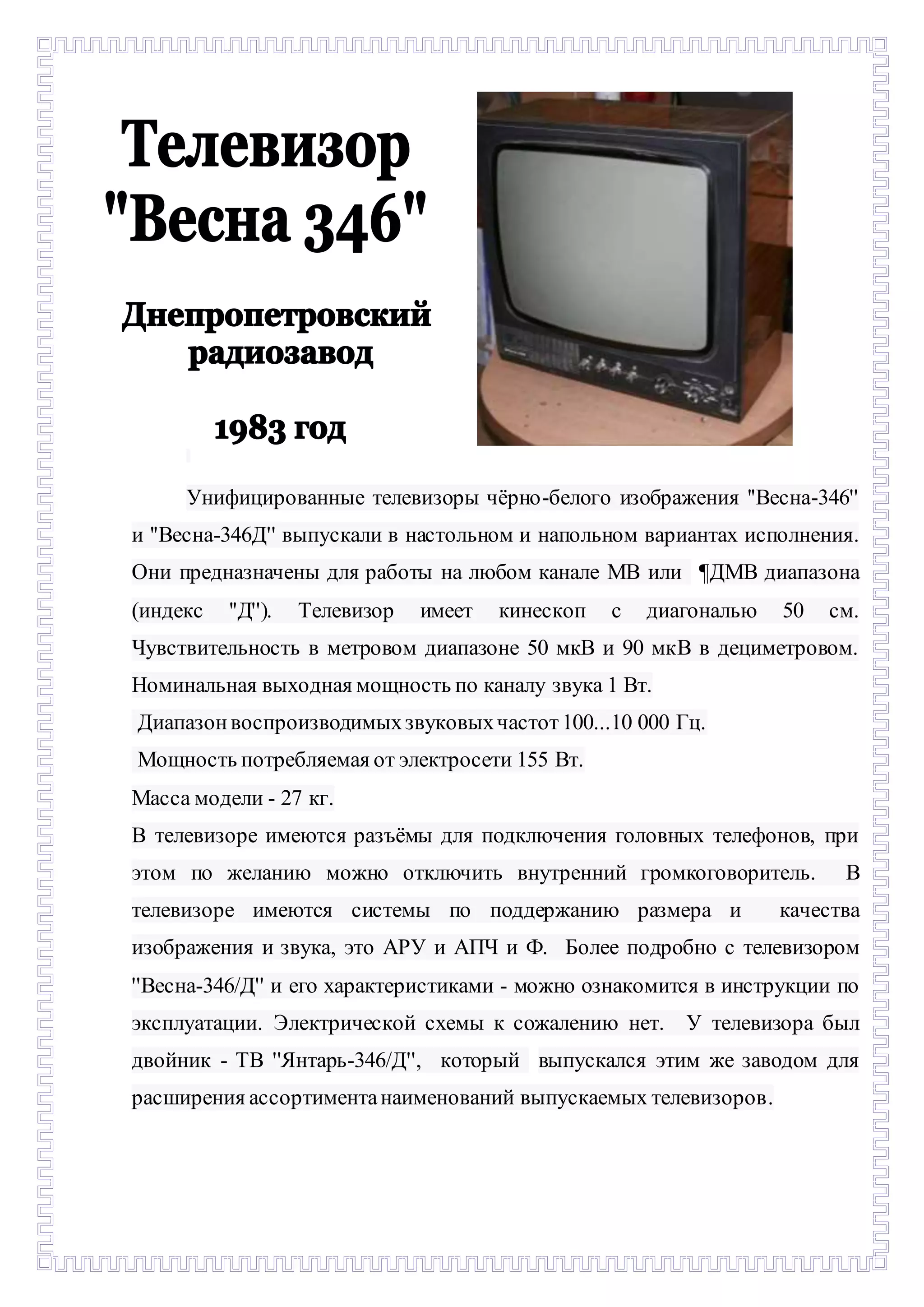 - 
Унифицированные телевизоры чёрно-белого изображения ''Весна-346'' 
и ''Весна-346Д'' выпускали в настольном и напольном вариантах исполнения. 
Они предназначены для работы на любом канале МВ или ¶ДМВ диапазона 
(индекс ''Д''). Телевизор имеет кинескоп с диагональю 50 см. 
Чувствительность в метровом диапазоне 50 мкВ и 90 мкВ в дециметровом. 
Номинальная выходная мощность по каналу звука 1 Вт. 
Диапазон воспроизводимых звуковых частот 100...10 000 Гц. 
Мощность потребляемая от электросети 155 Вт. 
Масса модели - 27 кг. 
В телевизоре имеются разъёмы для подключения головных телефонов, при 
этом по желанию можно отключить внутренний громкоговоритель. В 
телевизоре имеются системы по поддержанию размера и качества 
изображения и звука, это АРУ и АПЧ и Ф. Более подробно с телевизором 
''Весна-346/Д'' и его характеристиками - можно ознакомится в инструкции по 
эксплуатации. Электрической схемы к сожалению нет. У телевизора был 
двойник - ТВ ''Янтарь-346/Д'', который выпускался этим же заводом для 
расширения ассортимента наименований выпускаемых телевизоров. 
 
