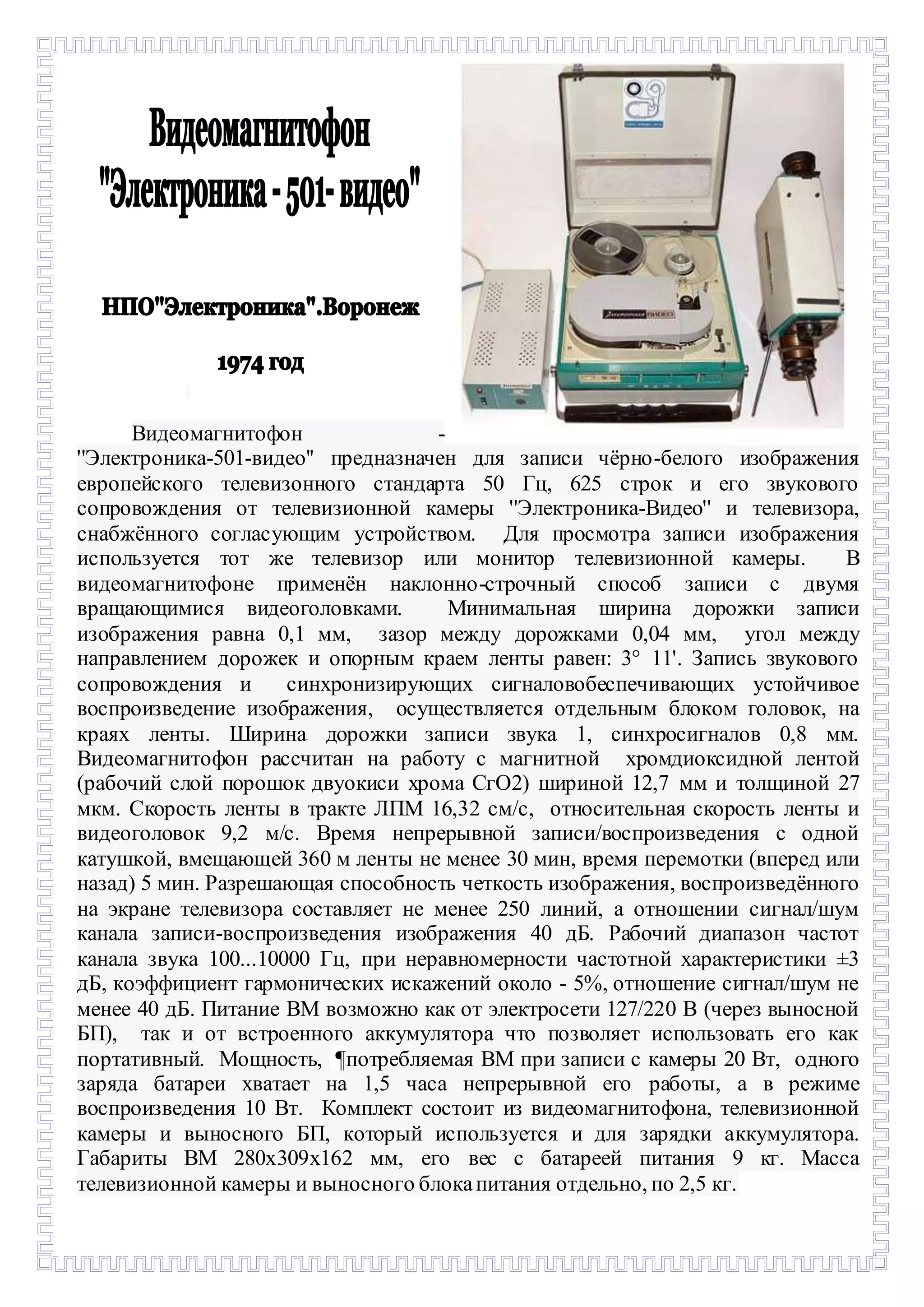 - 
Видеомагнитофон - 
''Электроника-501-видео'' предназначен для записи чёрно-белого изображения 
европейского телевизонного стандарта 50 Гц, 625 строк и его звукового 
сопровождения от телевизионной камеры ''Электроника-Видео'' и телевизора, 
снабжённого согласующим устройством. Для просмотра записи изображения 
используется тот же телевизор или монитор телевизионной камеры. В 
видеомагнитофоне применён наклонно-строчный способ записи с двумя 
вращающимися видеоголовками. Минимальная ширина дорожки записи 
изображения равна 0,1 мм, зазор между дорожками 0,04 мм, угол между 
направлением дорожек и опорным краем ленты равен: 3° 11'. Запись звукового 
сопровождения и синхронизирующих сигналовобеспечивающих устойчивое 
воспроизведение изображения, осуществляется отдельным блоком головок, на 
краях ленты. Ширинa дорожки записи звука 1, синхросигналов 0,8 мм. 
Видеомагнитофон рассчитан на работу с магнитной хромдиоксидной лентой 
(рабочий слой порошок двуокиси хрома СгО2) шириной 12,7 мм и толщиной 27 
мкм. Скорость ленты в тракте ЛПМ 16,32 см/с, относительная скорость ленты и 
видеоголовок 9,2 м/с. Время непрерывной записи/воспроизведения с одной 
катушкой, вмещающей 360 м ленты не менее 30 мин, время перемотки (вперед или 
назад) 5 мин. Разрешающая способность четкость изображения, воспроизведённого 
на экране телевизора составляет не менее 250 линий, а отношении сигнал/шум 
канала записи-воспроизведения изображения 40 дБ. Рабочий диапазон частот 
канала звука 100...10000 Гц, при неравномерности частотной характеристики ±3 
дБ, коэффициент гармонических искажений около - 5%, отношение сигнал/шум не 
менее 40 дБ. Питание ВМ возможно как от электросети 127/220 В (через выносной 
БП), так и от встроенного аккумулятора что позволяет использовать его как 
портативный. Мощность, ¶потребляемая ВМ при записи с камеры 20 Вт, одного 
заряда батареи хватает на 1,5 часа непрерывной его работы, а в режиме 
воспроизведения 10 Вт. Комплект состоит из видеомагнитофона, телевизионной 
камеры и выносного БП, который используется и для зарядки аккумулятора. 
Габариты ВМ 280х309х162 мм, его вес с батареей питания 9 кг. Масса 
телевизионной камеры и выносного блока питания отдельно, по 2,5 кг. 
 