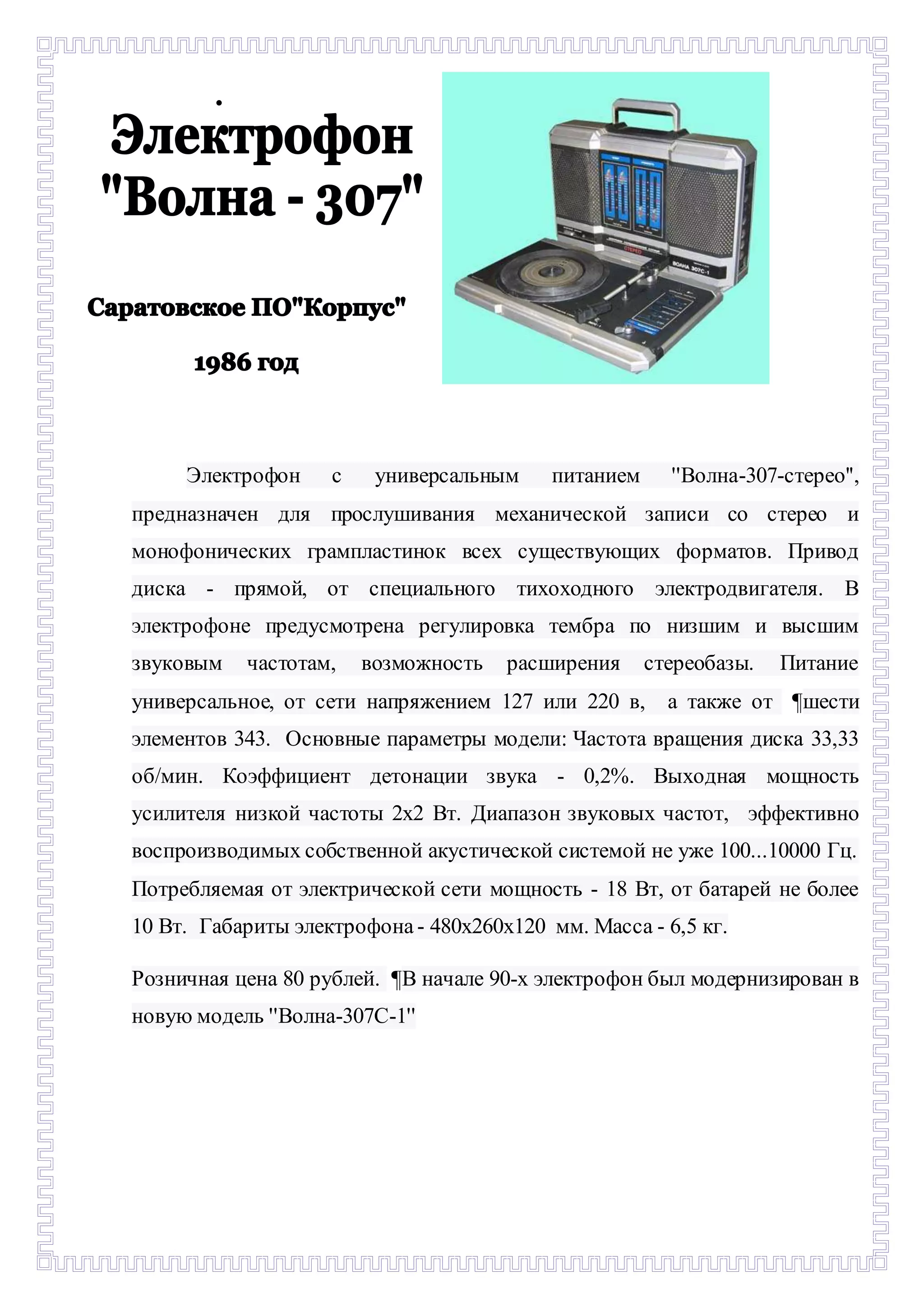  
Электрофон с универсальным питанием ''Волна-307-стерео'', 
предназначен для прослушивания механической записи со стерео и 
монофонических грампластинок всех существующих форматов. Привод 
диска - прямой, от специального тихоходного электродвигателя. В 
электрофоне предусмотрена регулировка тембра по низшим и высшим 
звуковым частотам, возможность расширения стереобазы. Питание 
универсальное, от сети напряжением 127 или 220 в, а также от ¶шести 
элементов 343. Основные параметры модели: Частота вращения диска 33,33 
об/мин. Коэффициент детонации звука - 0,2%. Выходная мощность 
усилителя низкой частоты 2х2 Вт. Диапазон звуковых частот, эффективно 
воспроизводимых собственной акустической системой не уже 100...10000 Гц. 
Потребляемая от электрической сети мощность - 18 Вт, от батарей не более 
10 Вт. Габариты электрофона - 480х260х120 мм. Масса - 6,5 кг. 
Розничная цена 80 рублей. ¶В начале 90-х электрофон был модернизирован в 
новую модель ''Волна-307С-1'' 
 