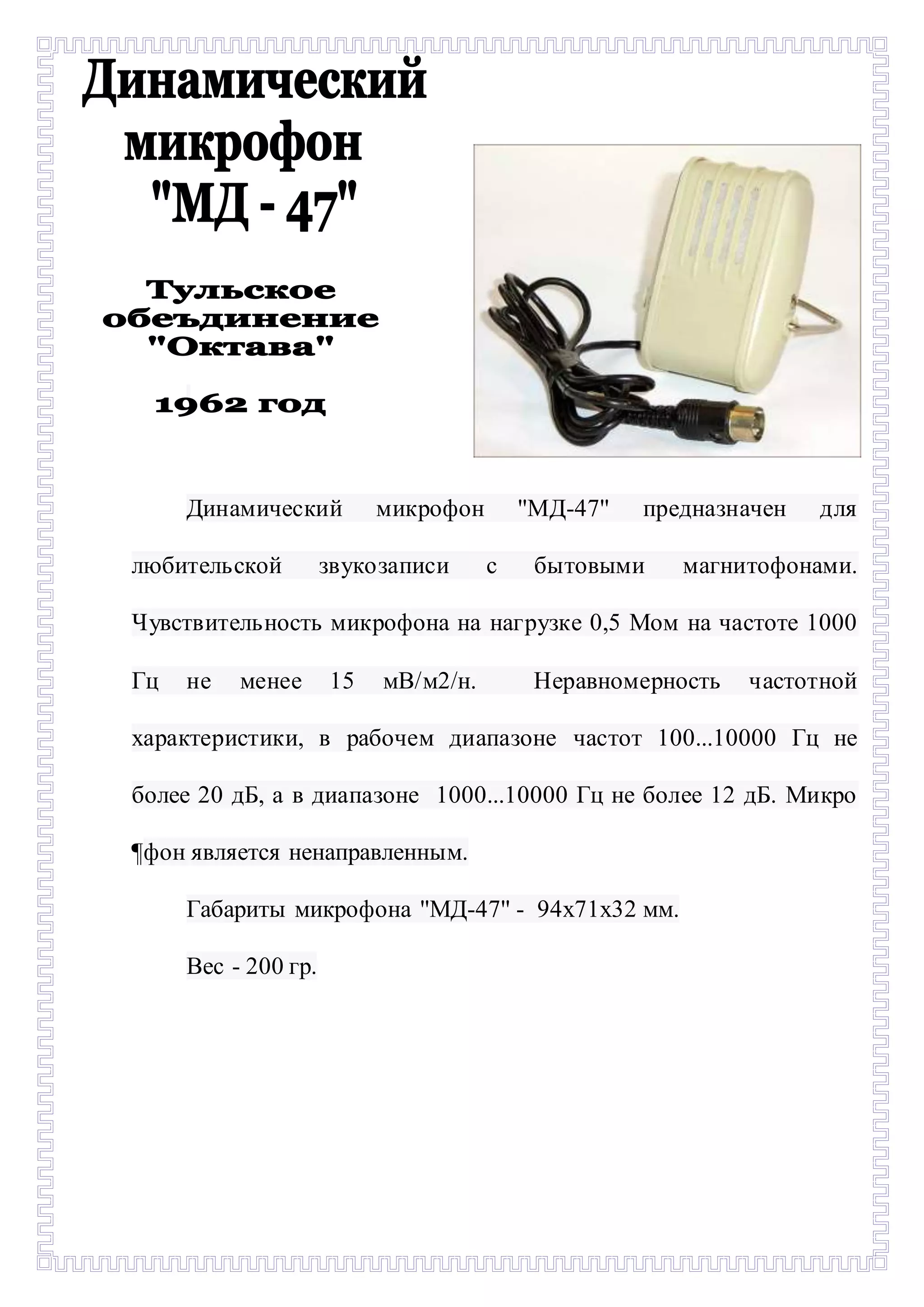 - 
Динамический микрофон ''МД-47'' предназначен для 
любительской звукозаписи с бытовыми магнитофонами. 
Чувствительность микрофона на нагрузке 0,5 Мом на частоте 1000 
Гц не менее 15 мВ/м2/н. Неравномерность частотной 
характеристики, в рабочем диапазоне частот 100...10000 Гц не 
более 20 дБ, а в диапазоне 1000...10000 Гц не более 12 дБ. Микро 
¶фон является ненаправленным. 
Габариты микрофона ''МД-47'' - 94х71х32 мм. 
Вес - 200 гр. 
 