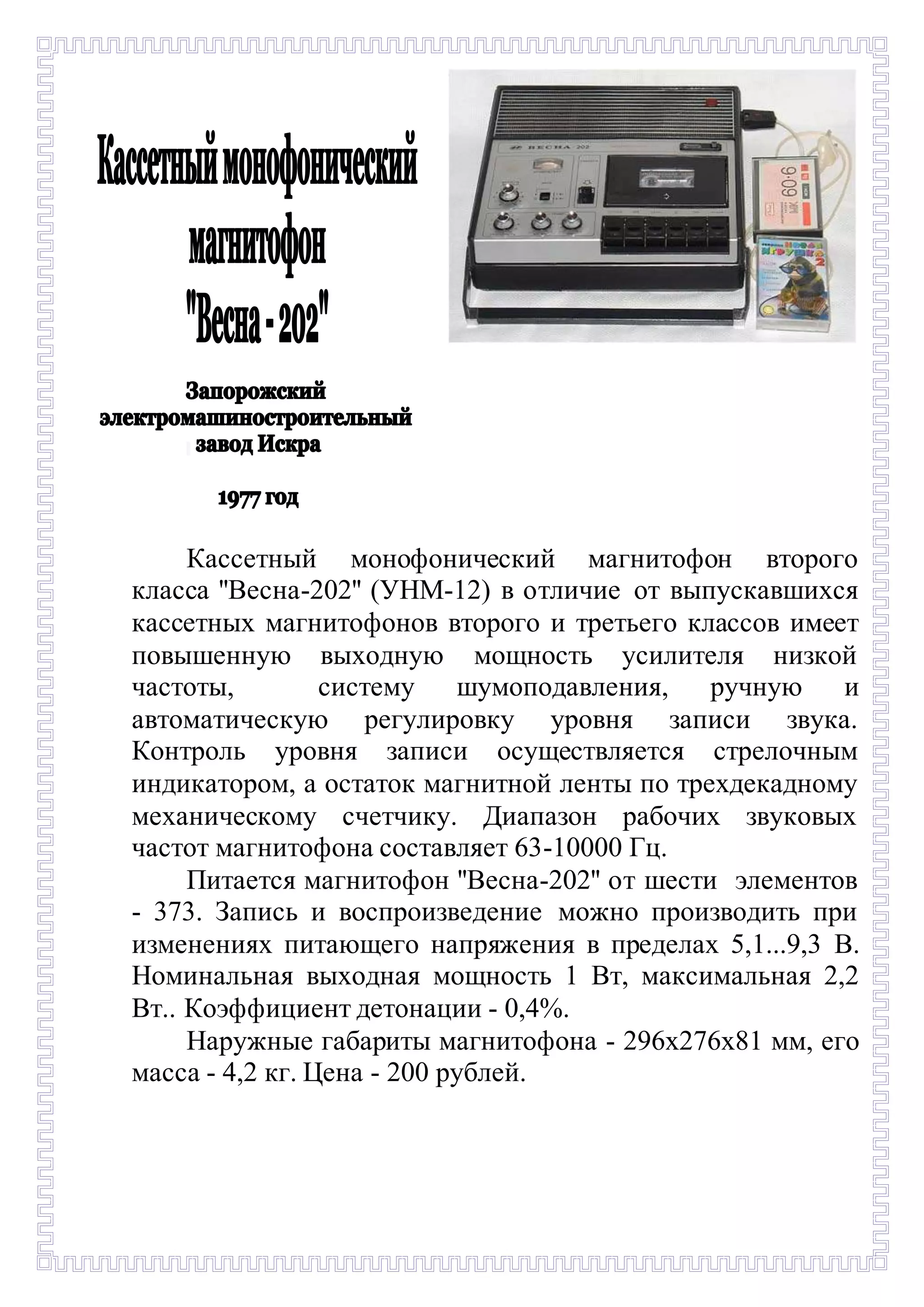 - 
Кассетный монофонический магнитофон второго 
класса ''Весна-202'' (УНМ-12) в отличие от выпускавшихся 
кассетных магнитофонов второго и третьего классов имеет 
повышенную выходную мощность усилителя низкой 
частоты, систему шумоподавления, ручную и 
автоматическую регулировку уровня записи звука. 
Контроль уровня записи осуществляется стрелочным 
индикатором, а остаток магнитной ленты по трехдекадному 
механическому счетчику. Диапазон рабочих звуковых 
частот магнитофона составляет 63-10000 Гц. 
Питается магнитофон ''Весна-202'' от шести элементов 
- 373. Запись и воспроизведение можно производить при 
изменениях питающего напряжения в пределах 5,1...9,3 В. 
Номинальная выходная мощность 1 Вт, максимальная 2,2 
Вт.. Коэффициент детонации - 0,4%. 
Наружные габариты магнитофона - 296х276х81 мм, его 
масса - 4,2 кг. Цена - 200 рублей. 
 