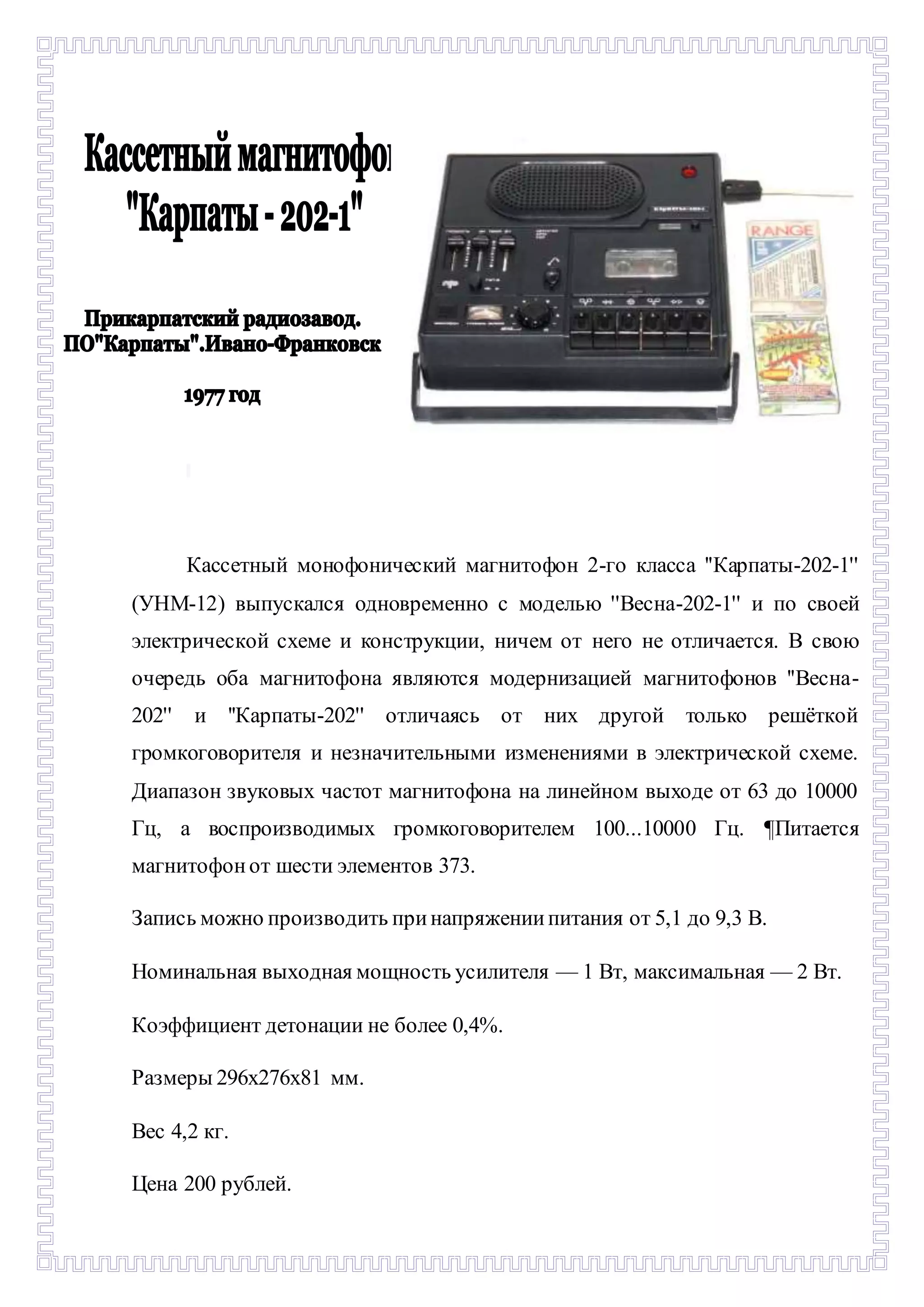 - 
Кассетный монофонический магнитофон 2-го класса ''Карпаты-202-1'' 
(УНМ-12) выпускался одновременно с моделью ''Весна-202-1'' и по своей 
электрической схеме и конструкции, ничем от него не отличается. В свою 
очередь оба магнитофона являются модернизацией магнитофонов ''Весна- 
202'' и ''Карпаты-202'' отличаясь от них другой только решёткой 
громкоговорителя и незначительными изменениями в электрической схеме. 
Диапазон звуковых частот магнитофона на линейном выходе от 63 до 10000 
Гц, а воспроизводимых громкоговорителем 100...10000 Гц. ¶Питается 
магнитофон от шести элементов 373. 
Запись можно производить при напряжении питания от 5,1 до 9,3 В. 
Номинальная выходная мощность усилителя — 1 Вт, максимальная — 2 Вт. 
Коэффициент детонации не более 0,4%. 
Размеры 296х276х81 мм. 
Вес 4,2 кг. 
Цена 200 рублей. 
 