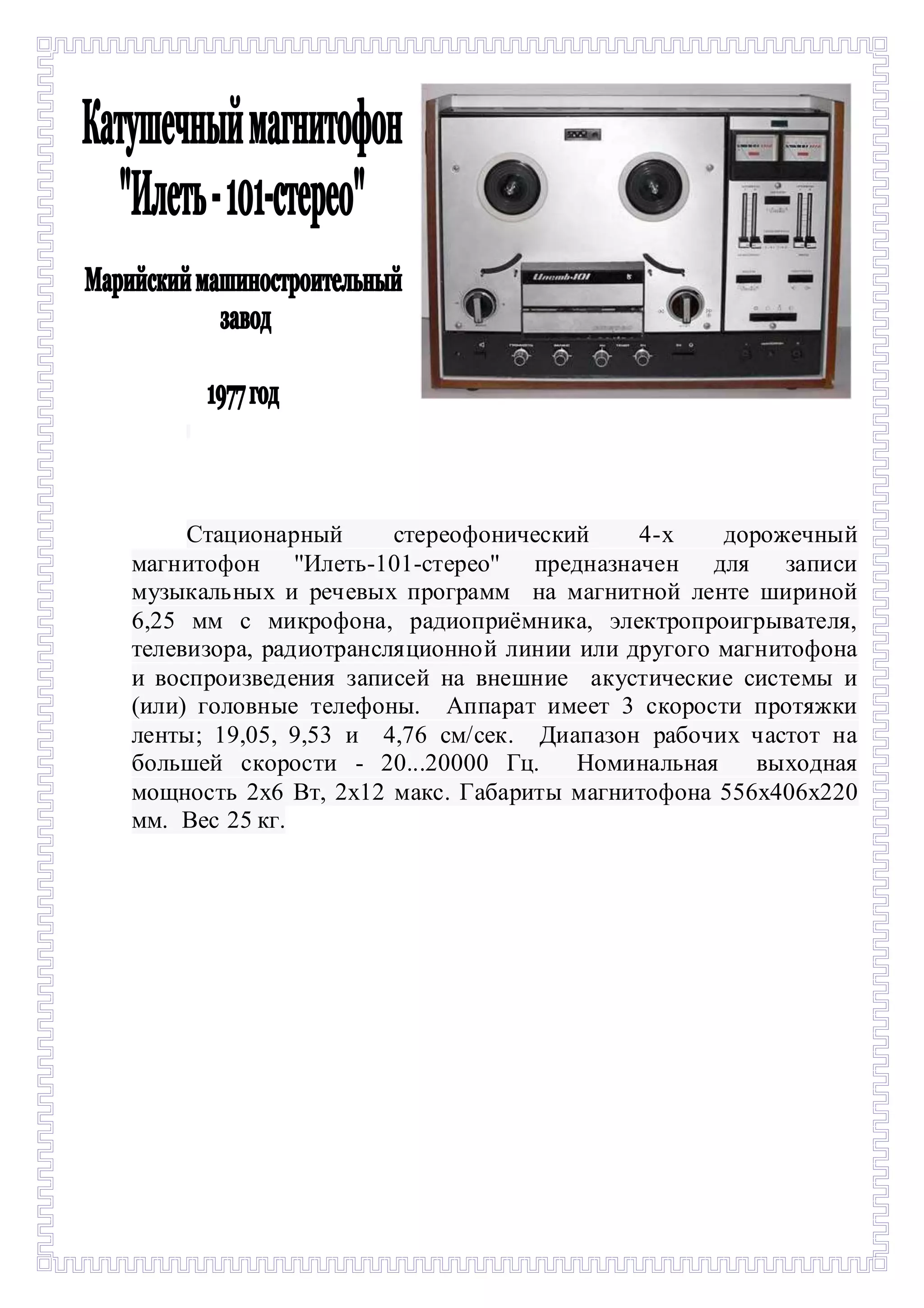 - 
Стационарный стереофонический 4-х дорожечный 
магнитофон ''Илеть-101-стерео'' предназначен для записи 
музыкальных и речевых программ на магнитной ленте шириной 
6,25 мм с микрофона, радиоприёмника, электропроигрывателя, 
телевизора, радиотрансляционной линии или другого магнитофона 
и воспроизведения записей на внешние акустические системы и 
(или) головные телефоны. Аппарат имеет 3 скорости протяжки 
ленты; 19,05, 9,53 и 4,76 см/сек. Диапазон рабочих частот на 
большей скорости - 20...20000 Гц. Номинальная выходная 
мощность 2х6 Вт, 2х12 макс. Габариты магнитофона 556х406х220 
мм. Вес 25 кг. 
 