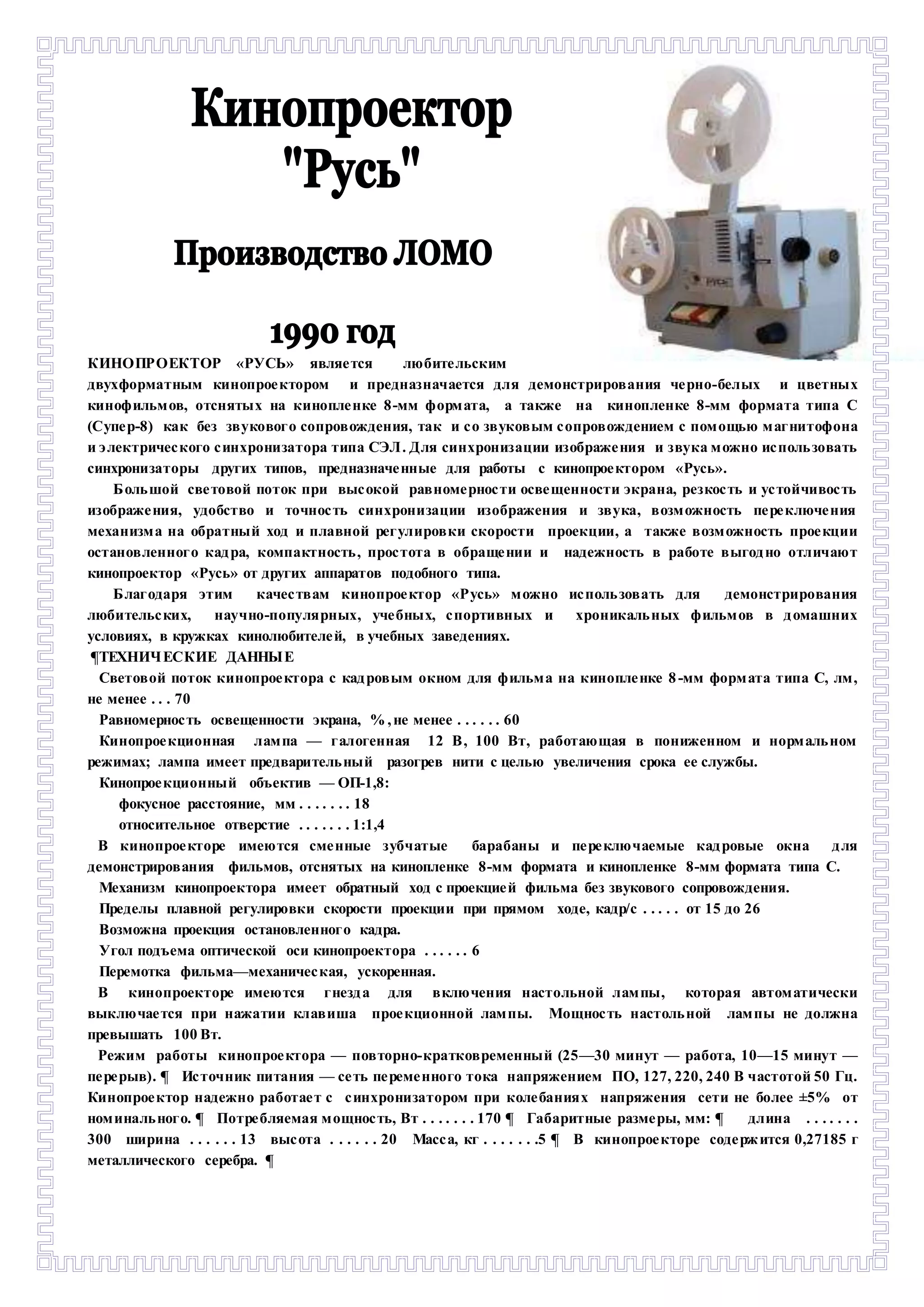 КИНОПРОЕКТОР «РУСЬ» являе тся любите льским 
двухформатным кинопрое ктором и предназначается для демонстрирования че рно-белых и цветных 
кинофильм ов, отснятых на кинопле нке 8 -мм форм ата, а также на кинопленке 8-мм формата типа С 
(Супе р-8) как без звуковог о сопровождения, так и с о звуковым с опровождением с пом ощью м аг нитофона 
и э лектричес кого с инхронизатора типа СЭЛ . Для синхронизации изображе ния и звука м ожно ис поль зовать 
синхронизаторы других типов, предназначе нные для работы с кинопрое ктором «Русь». 
Б оль шой све товой поток при выс окой равноме рнос ти осве щенности экрана, резкос ть и ус тойчивос ть 
изображе ния, удобство и точнос ть синхронизации изображения и звука, возм ожность пе ре ключе ния 
механизм а на обратный ход и плавной рег улировки скорости проекции, а также возм ожность прое кции 
остановленног о кад ра, компактность , прос тота в обраще нии и надежность в работе выгод но отличают 
кинопроектор «Русь» от других аппаратов подобного типа. 
Б лаг одаря этим качес твам кинопрое ктор «Р усь» м ожно ис поль зовать для демонстрирования 
любительс ких, научно-популярных, уче бных, с портивных и хроникаль ных фильм ов в д омашних 
условиях, в кружках кинолюбителе й, в учебных заведениях. 
¶ТЕХНИЧ ЕСКИЕ ДАННЫЕ 
Световой поток кинопрое ктора с кад ровым окном для фильм а на кинопле нке 8 -мм форм ата типа С, лм , 
не менее . . . 70 
Равномернос ть освещенности экрана, % , не менее . . . . . . 60 
Кинопрое кционная лам па — г алогенная 12 В , 100 Вт, работающая в пониженном и норм аль ном 
режимах; лампа имеет предваритель ный разогрев нити с целью увеличения срока ее службы. 
Кинопрое кционный объектив — ОП-1,8: 
фокусное расстояние, мм . . . . . . . 18 
относительное отверстие . . . . . . . 1:1,4 
В кинопрое кторе имеются сме нные зубчатые барабаны и пе ре ключаемые кад ровые окна д ля 
демонстрирования фильмов, отснятых на кинопленке 8-мм формата и кинопленке 8-мм формата типа С. 
Механизм кинопроектора имеет обратный ход с проекцие й фильма без звукового сопровождения. 
Пределы плавной регулировки скорости проекции при прямом ходе, кадр/с . . . . . от 15 до 26 
Возможна проекция остановленног о кадра. 
Угол подъема оптической оси кинопроектора . . . . . . 6 
Перемотка фильма—механичес кая, ускоренная. 
В кинопроекторе имеются г незд а для включения настольной лам пы, которая автом атически 
выключае тся при нажатии клавиша прое кционной лам пы. Мощнос ть настоль ной лам пы не должна 
превышать 100 Вт. 
Режим работы кинопрое ктора — повторно-кратковременный (25—30 минут — работа, 10—15 минут — 
пе ре рыв). ¶ Ис точник питания — се ть пе реме нного тока напряжением ПО, 127, 220, 240 В частотой 50 Гц. 
Кинопрое ктор надежно работае т с с инхронизатором при коле баниях напряжения сети не более ±5% от 
ном иналь ног о. ¶ Потре бляемая м ощнос ть, Вт . . . . . . . 170 ¶ Габаритные разме ры, мм: ¶ длина . . . . . . . 
300 ширина . . . . . . 13 выс ота . . . . . . 20 Масс а, кг . . . . . . .5 ¶ В кинопрое кторе соде рж ится 0,27185 г 
металлического серебра. ¶ 
 