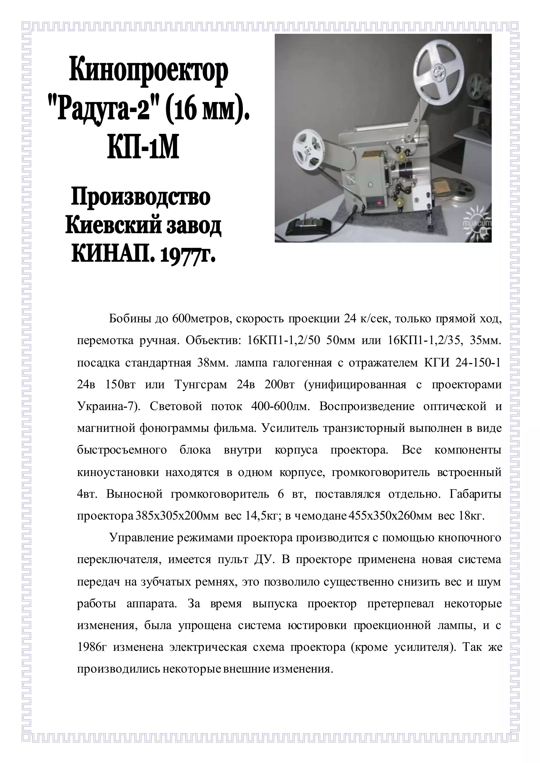 - 
Бобины до 600метров, скорость проекции 24 к/сек, только прямой ход, 
перемотка ручная. Объектив: 16КП1-1,2/50 50мм или 16КП1-1,2/35, 35мм. 
посадка стандартная 38мм. лампа галогенная с отражателем КГИ 24-150-1 
24в 150вт или Тунгсрам 24в 200вт (унифицированная с проекторами 
Украина-7). Световой поток 400-600лм. Воспроизведение оптической и 
магнитной фонограммы фильма. Усилитель транзисторный выполнен в виде 
быстросъемного блока внутри корпуса проектора. Все компоненты 
киноустановки находятся в одном корпусе, громкоговоритель встроенный 
4вт. Выносной громкоговоритель 6 вт, поставлялся отдельно. Габариты 
проектора 385х305х200мм вес 14,5кг; в чемодане 455х350х260мм вес 18кг. 
Управление режимами проектора производится с помощью кнопочного 
переключателя, имеется пульт ДУ. В проекторе применена новая система 
передач на зубчатых ремнях, это позволило существенно снизить вес и шум 
работы аппарата. За время выпуска проектор претерпевал некоторые 
изменения, была упрощена система юстировки проекционной лампы, и с 
1986г изменена электрическая схема проектора (кроме усилителя). Так же 
производились некоторые внешние изменения. 
 