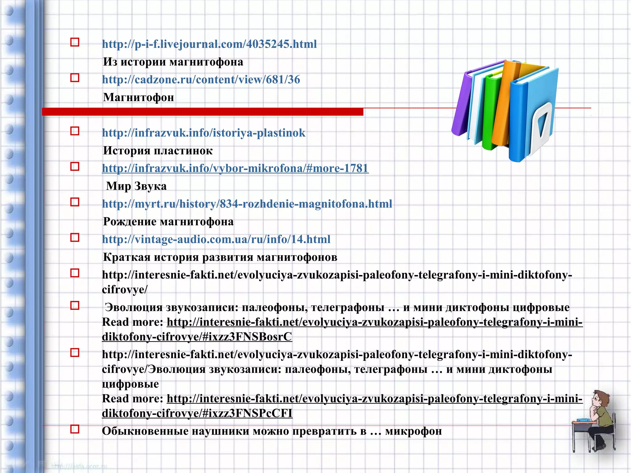  http://p-i-f.livejournal.com/4035245.html 
Из истории магнитофона 
 http://cadzone.ru/content/view/681/36 
Магнитофон 
 http://infrazvuk.info/istoriya-plastinok 
История пластинок 
 http://infrazvuk.info/vybor-mikrofona/#more-1781 
Мир Звука 
 http://myrt.ru/history/834-rozhdenie-magnitofona.html 
Рождение магнитофона 
 http://vintage-audio.com.ua/ru/info/14.html 
Краткая история развития магнитофонов 
 http://interesnie-fakti.net/evolyuciya-zvukozapisi-paleofony-telegrafony-i-mini-diktofony-cifrovye/ 
 Эволюция звукозаписи: палеофоны, телеграфоны … и мини диктофоны цифровые 
Read more: http://interesnie-fakti.net/evolyuciya-zvukozapisi-paleofony-telegrafony-i-mini-diktofony- 
cifrovye/#ixzz3FNSBosrC 
 http://interesnie-fakti.net/evolyuciya-zvukozapisi-paleofony-telegrafony-i-mini-diktofony-cifrovye/ 
Эволюция звукозаписи: палеофоны, телеграфоны … и мини диктофоны 
цифровые 
Read more: http://interesnie-fakti.net/evolyuciya-zvukozapisi-paleofony-telegrafony-i-mini-diktofony- 
cifrovye/#ixzz3FNSPcCFI 
 Обыкновенные наушники можно превратить в … микрофон 
