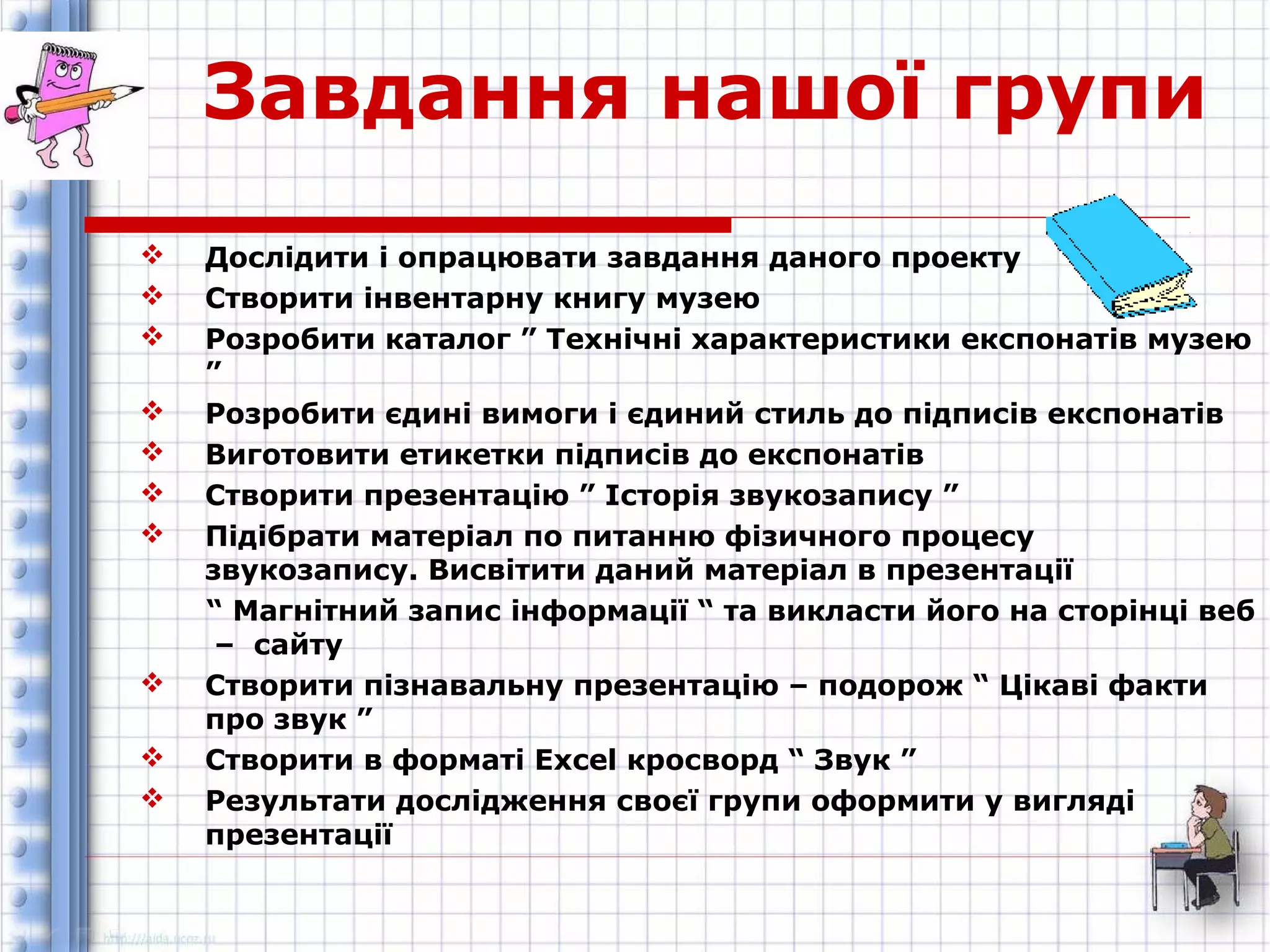Завдання нашої групи 
 Дослідити і опрацювати завдання даного проекту 
 Створити інвентарну книгу музею 
 Розробити каталог ” Технічні характеристики експонатів музею 
” 
 Розробити єдині вимоги і єдиний стиль до підписів експонатів 
 Виготовити етикетки підписів до експонатів 
 Створити презентацію ” Історія звукозапису ” 
 Підібрати матеріал по питанню фізичного процесу 
звукозапису. Висвітити даний матеріал в презентації 
“ Магнітний запис інформації “ та викласти його на сторінці веб 
– сайту 
 Створити пізнавальну презентацію – подорож “ Цікаві факти 
про звук ” 
 Створити в форматі Excel кросворд “ Звук ” 
 Результати дослідження своєї групи оформити у вигляді 
презентації 
 