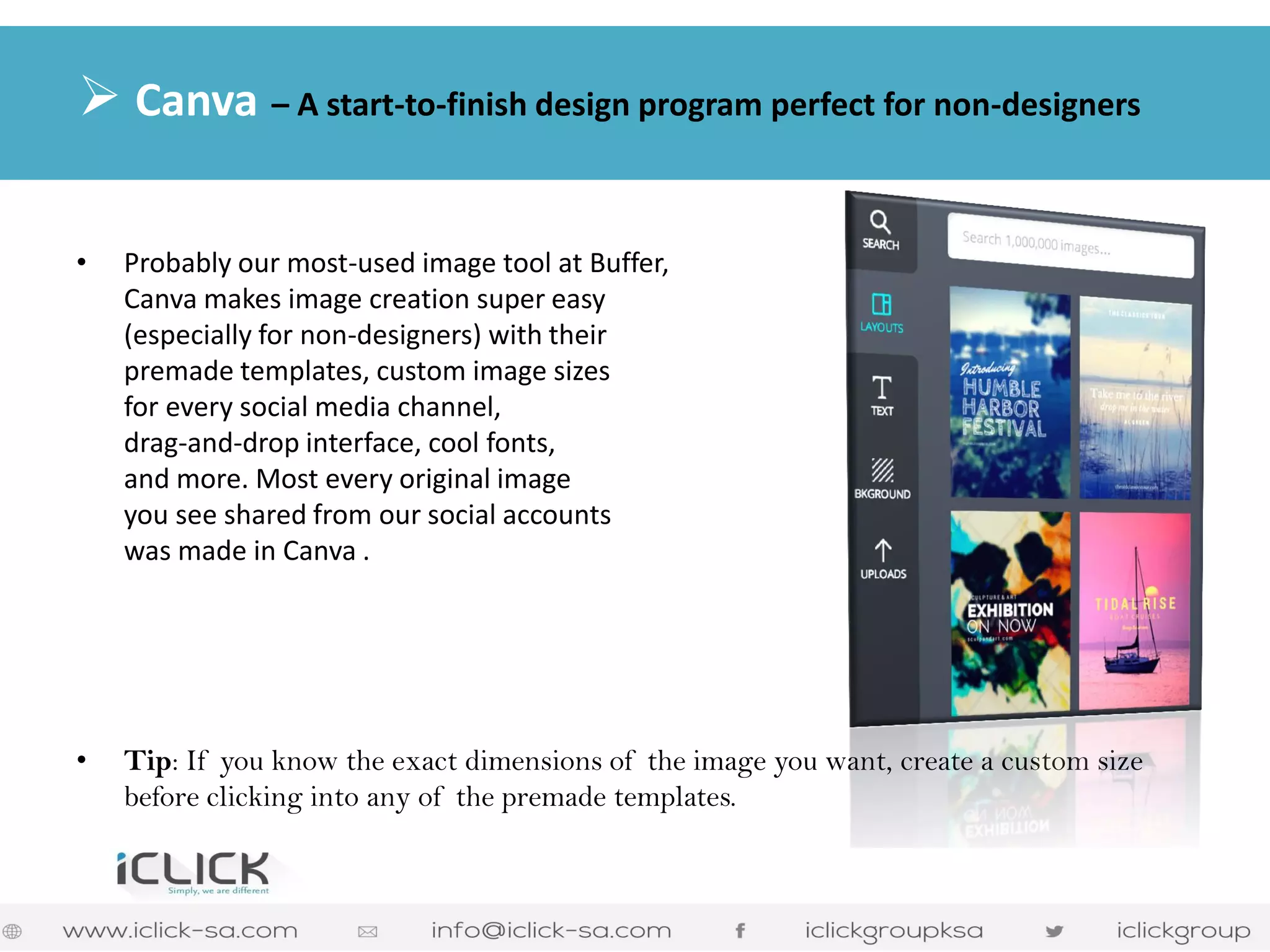 •Probably our most-used image tool at Buffer, Canva makes image creation super easy (especially for non-designers) with their premade templates, custom image sizes for every social media channel, drag-and-drop interface, cool fonts, and more. Most every original image you see shared from our social accounts was made in Canva . 
•Tip: If you know the exact dimensions of the image you want, create a custom size before clicking into any of the premade templates. 
 Canva – A start-to-finish design program perfect for non-designers 
 