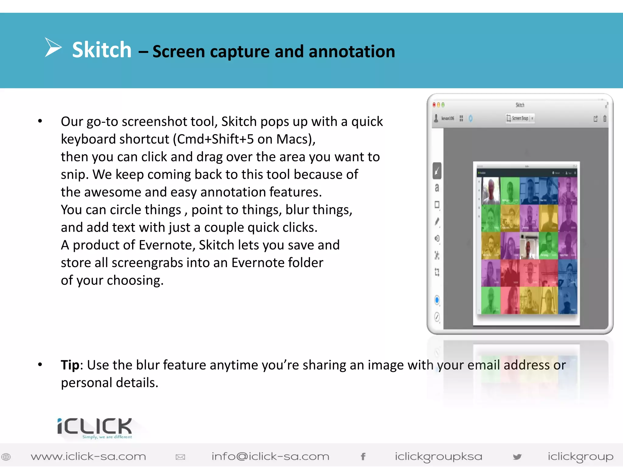 •Our go-to screenshot tool, Skitch pops up with a quick keyboard shortcut (Cmd+Shift+5 on Macs), then you can click and drag over the area you want to snip. We keep coming back to this tool because of the awesome and easy annotation features. You can circle things , point to things, blur things, and add text with just a couple quick clicks. A product of Evernote, Skitch lets you save and store all screengrabs into an Evernote folder of your choosing. 
•Tip: Use the blur feature anytime you’re sharing an image with your email address or personal details. 
 Skitch – Screen capture and annotation  