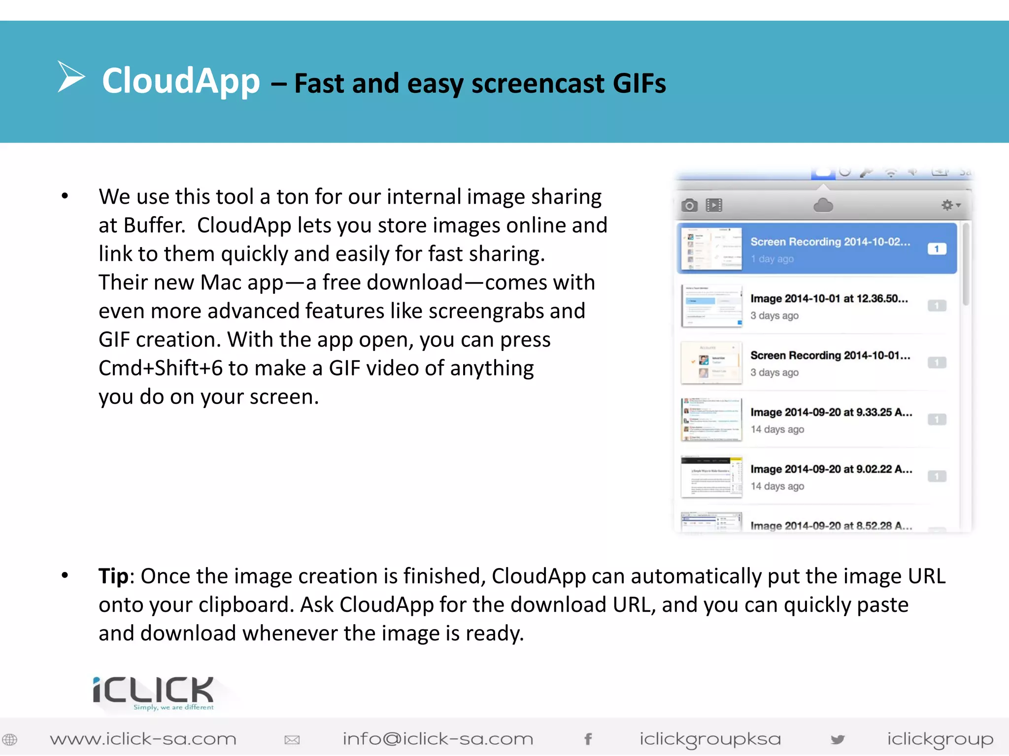 •We use this tool a ton for our internal image sharing at Buffer. CloudApp lets you store images online and link to them quickly and easily for fast sharing. Their new Mac app—a free download—comes with even more advanced features like screengrabs and GIF creation. With the app open, you can press Cmd+Shift+6 to make a GIF video of anything you do on your screen. 
•Tip: Once the image creation is finished, CloudApp can automatically put the image URL onto your clipboard. Ask CloudApp for the download URL, and you can quickly paste and download whenever the image is ready. 
 CloudApp – Fast and easy screencast GIFs  