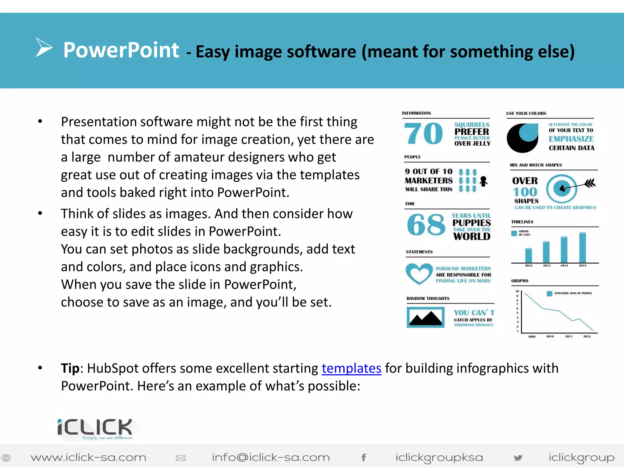 •Presentation software might not be the first thing that comes to mind for image creation, yet there are a large number of amateur designers who get great use out of creating images via the templates and tools baked right into PowerPoint. 
•Think of slides as images. And then consider how easy it is to edit slides in PowerPoint. You can set photos as slide backgrounds, add text and colors, and place icons and graphics. When you save the slide in PowerPoint, choose to save as an image, and you’ll be set. 
•Tip: HubSpot offers some excellent starting templates for building infographics with PowerPoint. Here’s an example of what’s possible: 
 PowerPoint - Easy image software (meant for something else)  