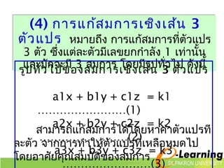 (4) การแก้สมการเชิงเส้น 3 
ตัวแปร หมายถึง การแก้สมการที่ตัวแปร 
3 ตัว ซึ่งแต่ละตัวมีเลขยกกำาลัง 1 เท่านั้น 
และมักจะมี 3 สมการ โดยมรีูปทั่ว ไป ดังนี้ 
รแูปลทะมวัั่ไจปะขมอี 3ง สมกกาาร เโชดิงเมสรี้นูท 3ั่ไตปัว ดแัปนรี้ 
a1x + b1y + c1z = k1 
……………………(1) 
a2x + b2y + c2z = k2 
สามารถแก้สมการได้โดยหาค่าตัวแปรที 
……………………(2) 
ละตัว จากการทำาให้ตัวแปรที่เหลือหมดไป 
โดยอาศัยคณุสมบตัิของสมการ 
a3x + b3y + c3z = k3 
……………………(3) 
 