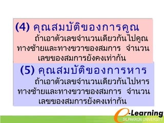 (4) คุณสมบัติของการคูณ 
ถ้าเอาตัวเลขจำานวนเดียวกันไปคูณ 
ทางซ้ายและทางขวาของสมการ จำานวน 
เลขของสมการยังคงเท่ากัน 
(5) คุณสมบัติของการหาร 
ถ้าเอาตัวเลขจำานวนเดียวกันไปหาร 
ทางซา้ยและทางขวาของสมการ จำานวน 
เลขของสมการยังคงเท่ากัน 
 