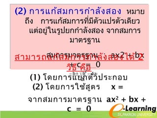 (2) การแก้สมการกำาลังสอง หมาย 
ถึง การแก้สมการที่มีตัวแปรตัวเดียว 
แต่อยใู่นรูปยกกำาลังสอง จากสมการ 
มาตรฐาน 
สมการมาตรฐาน : ax2 + bx 
สามารถแก้สมการกำาลังสองได้ 2 
+ c = 0 
วิธี คือ 
b b 4ac 2- ± - 
(1) โดยการแย2 
a 
กตัวประกอบ 
(2) โดยการใช้สูตร x = 
จากสมการมาตรฐาน ax2 + bx + 
c = 0 
 