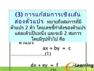 (3) การแก้สมการเชิงเส้น 
สองตัวแปร หมายถึงสมการที่มี 
ตัวแปร 2 ตัว โดยเลขชกี้ำาลังของตัวแปร 
แต่ละตัวเปน็หนึ่ง และจะมี 2 สมการ 
รูปทั่วไปโดขยอมีงรูสปมทั่วกาไป รเชิคอื 
งเส้น 2 
ตัวแปร 
ax + by = c 
………………….(1) 
dx + ey = f …………… 
…….(2) 
 