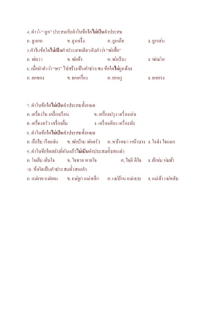 4. คาวา่ “ ลูก” ประสมกับคาในข้อใดไม่เป็นคาประสม 
ก. ลูกคอ ข. ลูกครึ่ง ค. ลูกเล็ก ง. ลูกเล่น 
5.คาในข้อใดไม่เป็นคาประเภทเดียวกับคาวา่ “พอ่สื่อ” 
ก. พอ่เรา ข. พอ่ค้า ค. พอ่บ้าน ง. พอ่มา่ย 
6. เมื่อนาคาวา่ “ยก” ไปสร้างเป็นคาประสม ข้อใดไม่ถูกต้อง 
ก. ยกของ ข. ยกเครื่อง ค. ยกครู ง. ยกทรง 
7. คาในข้อใดไม่เป็นคาประสมทั้งหมด 
ก. เครื่องใน เครื่องเรือน ข. เครื่องปรุง เครื่องเล่น 
ค. เครื่องครัว เครื่องดื่ม ง. เครื่องเคียง เครื่องพัง 
8. คาในข้อใดไม่เป็นคาประสมทั้งหมด 
ก. เรือใบ เรือแล่น ข. พอ่บ้าน พอ่ครัว ค. หน้าหนา หน้าบาง ง. ใจดา ใจแตก 
9. คาในข้อใดสลับที่กันแล้วไม่เป็นคาประสมทั้งสองคา 
ก. ใจเย็น เย็นใจ ข. ใจหาย หายใจ ค. ใจดี ดีใจ ง. ผ้าห่ม ห่มผ้า 
10. ข้อใดเป็นคาประสมทั้งสองคา 
ก. แมย่าย แมย่อม ข. แมลู่ก แมเ่หล็ก ค. แมบ่้าน แมแ่บบ ง. แมเ่ล้า แมห่ลับ 
 