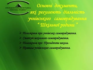 Основні документи, 
які регулюють діяльність 
учнівського самоврядування 
“ Шкільної родини ” 
 Положення про учнівське самоврядування. 
 Статут шкільного самоврядування. 
 Положення про Президента школи. 
 Правила учнівського самоврядування. 
 