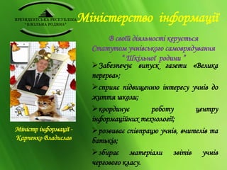 Міністерство інформації 
В своїй діяльності керується 
Статутом учнівського самоврядування 
“ Шкільної родини ” 
Забезпечує випуск газети «Велика 
перерва»; 
сприяє підвищенню інтересу учнів до 
життя школи; 
координує роботу центру 
інформаційних технології; 
розвиває співпрацю учнів, вчителів та 
батьків; 
збирає матеріали звітів учнів 
чергового класу. 
Міністр інформації - 
Карпенко Владислав 
 