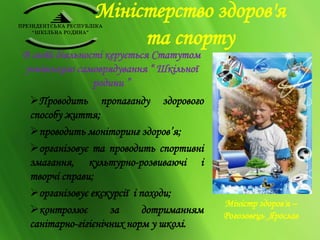 Міністерство здоров'я 
та спорту 
В своїй діяльності керується Статутом 
учнівського самоврядування “ Шкільної 
родини ” 
Проводить пропаганду здорового 
способу життя; 
проводить моніторинг здоров’я; 
організовує та проводить спортивні 
змагання, культурно-розвиваючі і 
творчі справи; 
організовує екскурсії і походи; 
контролює за дотриманням 
санітарно-гігієнічних норм у школі. 
Міністр здоров'я – 
Рогозовець Ярослав 
 