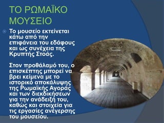 ΤΟ ΡΩΜΑΪΚΟ 
ΜΟΥΣΕΙΟ 
 Το μουσείο εκτείνεται 
κάτω από την 
επιφάνεια του εδάφους 
και ως συνέχεια της 
Κρυπτής Στοάς. 
Στ...