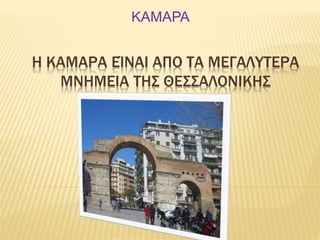 ΚΑΜΑΡΑ 
Η ΚΑΜΑΡΑ ΕΊΝΑΙ ΑΠO ΤΑ ΜΕΓΑΛYΤΕΡΑ 
ΜΝΗΜΕΙΑ ΤΗΣ ΘΕΣΣΑΛΟΝΙΚΗΣ 
 