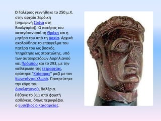 Ο Γαλέριος γεννήθηκε το 250 μ.Χ. 
στην αρχαία Σερδική 
(σημερινή Σόφια στη 
Βουλγαρία)). Ο πατέρας του 
καταγόταν από τη Θ...