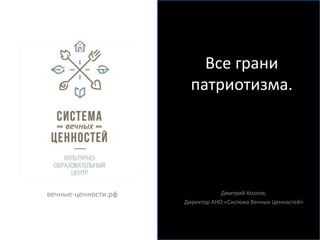 Все грани 
патриотизма. 
Дмитрий Козлов, 
Директор АНО «Система Вечных Ценностей» 
вечные-ценности.рф 
 