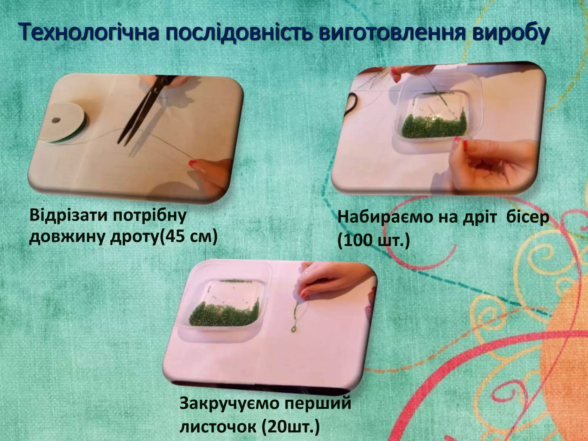 Технологічна послідовність виготовлення виробу 
Відрізати потрібну 
довжину дроту(45 см) 
Набираємо на дріт бісер 
(100 шт.) 
Закручуємо перший 
листочок (20шт.) 
 