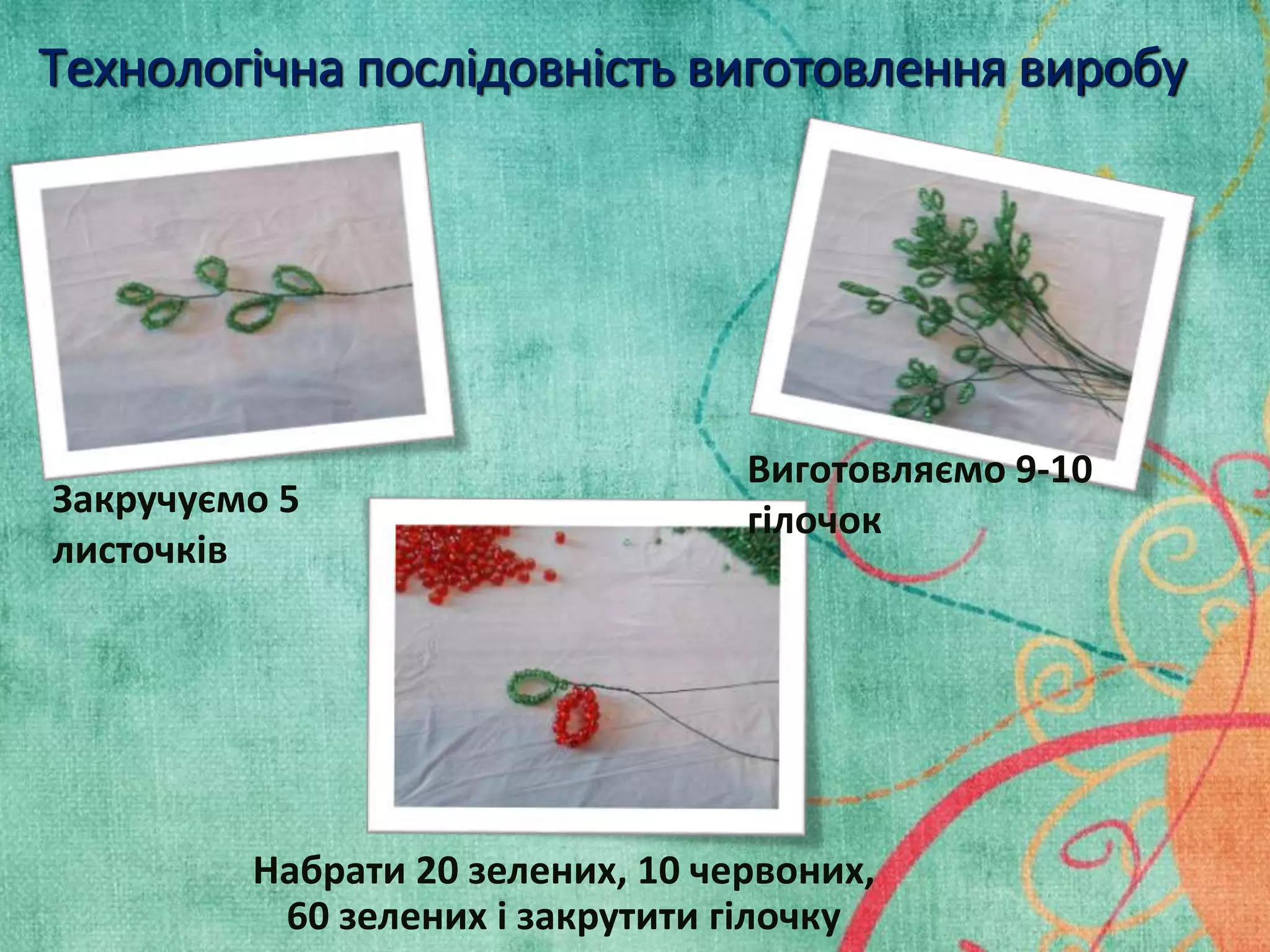 Технологічна послідовність виготовлення виробу 
Закручуємо 5 
листочків 
Виготовляємо 9-10 
гілочок 
Набрати 20 зелених, 10 червоних, 
60 зелених і закрутити гілочку 
 