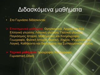 Διδασκόμενα μαθήματα 
• Στο Γυμνάσιο διδάσκονται: 
 Επιστημονικά μαθήματα: Θρησκευτικά, Αρχαία και Nέα 
Ελληνική γλώσσα, Λατινική γλώσσα, Γαλλική γλώσσα, 
Παγκόσμιος Ιστορία, Μαθηματικά και Κοσμογραφία, 
Γεωγραφία, Φυσική Ιστορία, Φυσική, Χημεία, Ψυχολογία και 
Λογική, Καθήκοντα και δικαιώματα του Συνταγματικού πολίτη. 
 Τεχνικά μαθήματα: Ιχνογραφία, Καλλιγραφία, 
Γυμναστική,Ωδική 
10 
 