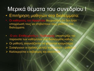 Μερικά θέματα του συνεδρίου Ι 
• Επιτήρηση μαθητών στα διαλείμματα: 
• Οι καθηγητές του Ηρακλείου θεωρούσαν ότι δεν ήταν 
υποχρέωσή τους να επιβλέπουν τους μαθητές στα 
διαλείμματα. 
• Ο γεν. Επιθεωρητής κ. Περδικάρης υποστηρίζει την 
παρουσία των καθηγητών στα διαλείμματα καθώς: 
 Οι μαθητές αναγκάζονται να φέρονται κοσμιώτερα 
 Συσφίγγουν οι σχέσεις μεταξύ καθηγητών - μαθητών 
 Καλλιεργείται ο σεβασμός και οικειότητα 
12 
 
