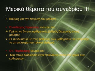 Μερικά θέματα του συνεδρίου ΙΙΙ 
• Βαθμός για την διαγωγή του μαθητή: 
• Ο σύλλογος Ηρακλείου πιστεύει ότι: 
 Πρέπει να δίνεται αριθμητικός βαθμός διαγωγής στους 
μαθητές 
 Σε συνδυασμό με τους βαθμούς των μαθημάτων να επηρεάζει 
το αποτέλεσμα του τελικού βαθμού. 
• Ο I. Περδικάρης θεωρεί ότι: 
 Μια τέτοια διαδικασία είναι επικίνδυνο όπλο στα χέρια των 
καθηγητών. 
14 
 