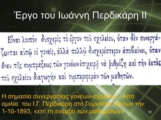 Έργο του Ιωάννη Περδικάρη ΙΙ 
18 
Η σημασία συνεργασίας γονέων-σχολείου. Από 
ομιλία του Ι.Γ. Περδικάρη στο Γυμνάσιο Χανίων την 
1-10-1893, «επί τη ενάρξει των μαθημάτων» 
 