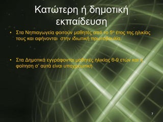 Κατώτερη ή δημοτική 
εκπαίδευση 
• Στα Νηπιαγωγεία φοιτούν μαθητές από το 5ο έτος της ηλικίας 
τους και αφήνονται στην ιδιωτική πρωτοβουλία. 
• Στα Δημοτικά εγγράφονται μαθητές ηλικίας 6-9 ετών και η 
φοίτηση σ’ αυτά είναι υποχρεωτική 
7 
 