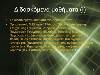 Διδασκόμενα μαθήματα (Ι) 
• Τα διδασκόμενα μαθήματα στο Δημοτικό ήταν: 
• Θρησκευτικά, Ν.Ελληνική Γλώσσα, Πρακτική Αριθμητική, 
Στοιχειώδης Γεωμετρία, Ιστορία (Ελληνική, Κρήτης, 
Παγκόσμια), Γεωγραφία (Ελλάδας, Τουρκίας, Ευρώπης, 
Παγκόσμια), καθήκοντα και δικαιώματα συνταγματικού 
πολίτη, Φυσική Ιστορία, Φυσική, Χημεία, Καλλιγραφία, 
Ιχνογραφία, Γυμναστική. Υπήρχαν επίσης μαθήματα μόνο για 
αγόρια (π.χ. Κηπουρική, Μελισσοκομική, κ.ά.) και μόνο για 
κορίτσια (π.χ. Ραπτική, Πλεκτική, Μαγειρική κ.ά.) 
8 
 