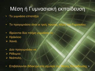 Μέση ή Γυμνασιακή εκπαίδευση 
• Το γυμνάσιο επτατάξιο 
• Το προγυμνάσιο είναι οι τρείς πρώτες τάξεις του Γυμνασίου. 
• Ιδρύονται δύο πλήρη γυμνάσια σε : 
 Ηράκλειο 
 Χανιά. 
• Δύο προγυμνάσια σε: 
 Ρέθυμνο 
 Νεάπολη. 
• Επιβάλλονται δίδακτρα στα σχολεία της Μέσης Εκπαίδευσης 9 
 
