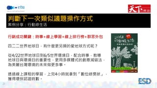23 
判斷下一次類似議題操作方式 
案例分享：行動綠生活 
行銷成功關鍵：時事+線上學習+線上排行榜+群眾外包 
四二二世界地球日，有什麼更另類的愛地球方式呢？ 
從4/22世界地球日到6/5世界環境日，配合時事，教導 
地球日與環境日的重要性，更用多媒體式的創意減碳法， 
為美麗台灣環境的未來做更多事。 
透過線上課程的學習，上完4小時就拿到「數位綠獎狀」， 
獲得環保認證時數。 
 