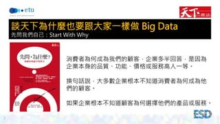3 
談天下為什麼也要跟大家一樣做 Big Data 
先問我們自己：Start With Why 
消費者為何成為我們的顧客，企業多半回答，是因為 
企業本身的品質、功能、價格或服務高人一等。 
換句話說，大多數企業根本不知道消費者為何成為他 
們的顧客。 
如果企業根本不知道顧客為何選擇他們的產品或服務。 
 