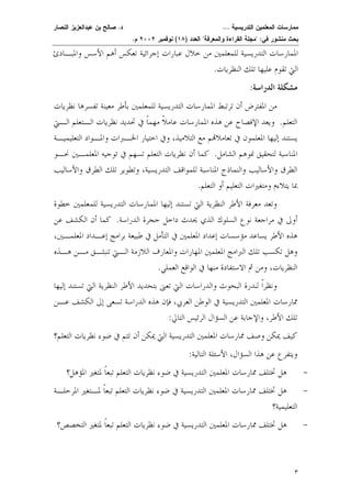 ممارسات المعلمين التدريسية ... د. صالح بن عبدالعزيز النصار 
بحث منشور في: "مجلة القراءة والمعرفة" العدد ( ١٨ ) نوفمبر ٢٠٠٢ م. 
الممارسات التدريسية للمعلمين من خلال عبارات إجرائية تعكس أهم الأسس والمبـادئ 
التي تقوم عليها تلك النظريات. 
مشكلة الدراسة: 
٣ 
من المفترض أن ترتبط الممارسات التدريسية للمعلمين بأطر معينة تفسرها نظريات 
التعلم. ويعد الإفصاح عن هذه الممارسات عام ً لا مهمًا في تحديد نظريات الـتعلم الـتي 
يستند إليها المعلمون في تعاملام مع التلاميذ، وفي اختيار الخـبر ات والمـواد التعليميـة 
المناسبة لتحقيق نموهم الشام ل. كما أن نظريات التعلم تسهم في توجيه المعلمـين نحـو 
الطرق والأساليب والنماذج المناسبة للمواقف التدريسية، وتطوير تلك الطرق والأساليب 
بما يتلاءم ومتغيرات التعليم أو التعلم. 
وتعد معرفة الأطر النظرية التي تستن د إليها الممارسات التدريسية للمعلمين خطوة 
أولى في مراجعة نوع السلوك الذي يحدث داخل حجرة الدراس ة. كما أن الكشف عن 
هذه الأطر يساعد مؤسسات إعداد المعلمين في التأمل في طبيعة برامج إعـداد المعلمـين، 
وهل تكسب تلك البرامج المعلمين المهارات والمعارف اللازمة الـتي تن بثـق مـن هـذه 
النظريات، ومن ثم الاستفادة منها في الواقع العملي. 
ونظرًا لندرة البحوث والدراسات التي تعنى بتحديد الأطر النظرية التي تستند إليها 
ممارسات المعلمين التدريسية في الوطن العربي، فإن هذه الدراسة تسعى إلى الكشف عـن 
تلك الأطر، والإجابة عن السؤال الرئيس التالي: 
كيف يمكن وصف ممارسات المعلمين التدريسية التي يمكن أن تتم في ضوء نظريات التعلم؟ 
ويتفرع عن هذا السؤال، الأسئلة التالية: 
- هل تختلف ممارسات المعلمين التدريسية في ضوء نظريات التعلم تبعًا لمتغير المؤهل؟ 
- هل تختلف ممارسات المعلمين التدريسية في ضوء نظريا ت التعلم تبعًا لمـتغير المرحلـة 
التعليمية؟ 
- هل تختلف ممارسات المعلمين التدريسية في ضوء نظريات التعلم تبعًا لمتغير التخصص؟ 
 