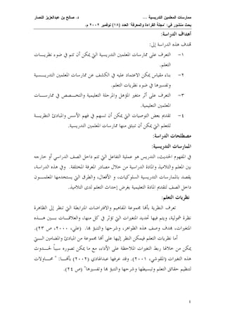 ممارسات المعلمين التدريسية ... د. صالح بن عبدالعزيز النصار 
بحث منشور في: "مجلة القراءة والمعرفة" العدد ( ١٨ ) نوفمبر ٢٠٠٢ م. 
أهداف الدراسة: 
دف هذه الدراسة إلى: 
٤ 
١- التعرف على ممارسات المعلمين التدريسية التي يمكن أن تتم في ضوء نظريـات 
التعلم. 
٢- بناء مقياس يمكن الاعتماد عليه في الكشف عن ممارسات المعلمين التدريـسية 
وتفسيرها في ضوء نظريات التعلم. 
٣- التعرف على أثر متغير المؤهل والمرحلة التعليمية والتخـصص في ممارسـات 
المعلمين التعليمية. 
٤- تقديم بعض التوصيات التي يمكن أن تسهم في فهم الأسس والمبادئ النظريـة 
للتعلم التي يمكن أن تنبثق منها ممارسات المعلمين التدريسية. 
مصطلحات الدراسة: 
الممارسات التدريسية: 
في المفهوم الحديث، التدريس هو عملية التفاعل التي تتم داخل الصف الدراسي أو خارجه 
بين المعلم والتلاميذ والمادة الدراسية من خلال مصادر المعرفة المختلف ة. وفي هذه الدراسة، 
يقصد بالممارسات التدريسية السلوكيات، و الأفعال، والطرق التي يستخدمها المعلمـون 
داخل الصف لتقديم المادة التعليمية بغرض إحداث التعلم لدى التلاميذ. 
نظريات التعلم: 
تعرف النظرية بأا مجموعة المفاهيم والافتراضات المترابطة التي تنظر إلى الظاهرة 
نظرة شمولية، ويتم فيها تحديد المتغيرات التي تؤثر في كل منها، والعلاقـات بـين هـذه 
.( المتغيرات، دف وصف هذه الظواهر، وشرحها والتنبؤ  ا. (علي، ٢٠٠٠ ، ص ٢٣ 
أما نظريات التعلم فيمكن النظر إليها على أا مجموعة من المبادئ والمضامين الـتي 
يمكن من خلالها ربط التغيرات الملاحظة على الأداء، مع ما يمكن تصوره سببًا لحـدوث 
هذه التغيرا ت (المقوشي، ٢٠٠١ ). وقد عرفها عبدالهادي ( ٢٠٠٢ ) بأـ ا: " محـاولات 
.( لتنظيم حقائق التعلم وتبسيطها وشرحها والتنبؤ ا وتفسيرها" (ص ٢٤ 
 