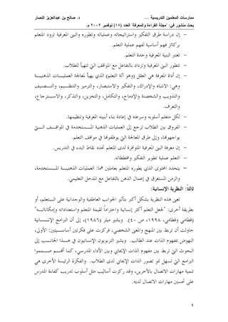 ممارسات المعلمين التدريسية ... د. صالح بن عبدالعزيز النصار 
بحث منشور في: "مجلة القراءة والمعرفة" العدد ( ١٨ ) نوفمبر ٢٠٠٢ م. 
- إن دراسة طرق التفكير واستراتيجاته وعملياته وتطوره والبنى المعرفية تزود المتعلم 
بركائز فهم أساسية لفهم عملية التعلم. 
- تعتبر البنية المعرفية وحدة التعلم. 
- تتطور البنى المعرفية وتزداد بالتفاعل مع المواقف التي تتهيأ للطلاب. 
- إن أداة المعرفة هي العقل (وهو آلة التعل م) الذي يهيأ لمعالجة العمليـات الذهنيـة 
وهي: الانتباه والإدراك، والتفكير والاست بصار، والترميز والتنظـيم، والتـصنيف 
والتذويب والشخصنة والإدماج، والتكامل، والتخزين، والتذكر، والاسـترجاع، 
والتعرف. 
- لكل متعلم أسلوبه وسرعته في إعادة بناء أبنيته المعرفية وتنظيمها. 
- الفروق بين الطلاب ترجع إلى العمليات الذهنية المـستخدمة في المواقـف الـتي 
يواجهوا، وإلى طرق المعالجة التي يوظفوا في مواقف التعلم. 
- إن معرفة البنى المعرفية المتوافرة لدى المتعلم تحدد نقاط البدء في التدريس. 
- التعلم عملية تطوير التفكير ومخططاته. 
- يتحدد المحتوى الذي يطوره المتعلم بعاملين هم ا: العمليات الذهنيـة المـستخدمة، 
والزمن المستغرق في إعمال الذهن بالتفاعل مع المدخل التعليمي. 
ثالثًا: النظرية الإنسانية: 
٩ 
تعنى هذه النظرية بشكل أكبر بتأثير الجوانب العاطفية والوجدانية على الـتعلم، أو 
بطريقة أخر ى: "لجعل التعلم أكثر إنسانية واحترامًا لقيمة المتعلم واستعداداته وإمكاناتـ ه" 
(قطامي و قطامي، ١٩٩٨ ، ص ٤٠ ). ويشير ميلر ( ١٩٨٦ )، إلى أن البرامج الإنـسانية 
حاولت أن تربط بين المنهج والمعنى الشخصي، فركزت على فكرتين أساسـيت ين: الأولى، 
النهوض بمفهوم الذات عند الطال ب. ويشير التربويون الإنسانيون في هـذا الجانـب إلى 
البحوث التي تربط بين مفهوم الذات الإ يجابي وبين الأداء المدرسي، كما أـم صـمموا 
البرامج التي تسهل نمو تصور الذات الإيجابي لدى الطلا ب. والفكرة الرئيسة الأخرى هي 
تنمية مهارات الاتصال بالآخرين، وقد ركزت أساليب مثل أسلوب تدريب كفاءة المدرس 
على تحسين مهارات الاتصال لديه. 
 