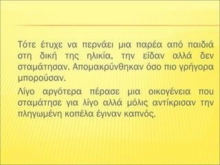Τότε έτυχε να περνάει μια παρέα από παιδιά 
στη δική της ηλικία, την είδαν αλλά δεν 
σταμάτησαν. Απομακρύνθηκαν όσο πιο γρήγορα 
μπορούσαν. 
Λίγο αργότερα πέρασε μια οικογένεια που 
σταμάτησε για λίγο αλλά μόλις αντίκρισαν την 
πληγωμένη κοπέλα έγιναν καπνός. 
 