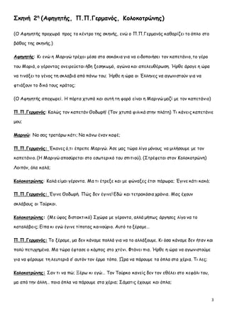 3 
Σκηνή 2η (Αφηγητής, Π.Π.Γερμανός, Κολοκοτρώνης) 
(Ο Αφηγητής προχωρά προς το κέντρο της σκηνής, ενώ ο Π.Π.Γερμανός καθαρίζει το όπλο στο 
βάθος της σκηνής.) 
Αφηγητής: Κι ενώ η Μαριγώ τρέχει μέσα στα σοκάκια για να ειδοποιήσει τον καπετάνιο, το γέρο 
του Μοριά, ο γέροντας ονειρεύεται ήδη ξεσηκωμό, αγώνα και απελευθέρωση. Ήρθε άραγε η ώρα 
να τινάξει το γένος τη σκλαβιά από πάνω του; Ήρθε η ώρα οι Έλληνες να αγωνιστούν για να 
φτιάξουν το δικό τους κράτος; 
(Ο Αφηγητής αποχωρεί. Η πόρτα χτυπά και αυτή τη φορά είναι η Μαριγώ μαζί με τον καπετάνιο) 
Π.Π.Γερμανός: Καλώς τον καπετάν Θοδωρή! (Τον χτυπά φιλικά στην πλάτη) Τι κάνεις καπετάνιε 
μου; 
Μαριγώ: Να σας τρατάρω κάτι; Να κάνω έναν καφέ; 
Π.Π.Γερμανός: Έκανες ό,τι έπρεπε Μαριγώ. Άσε μας τώρα λίγο μόνους να μιλήσουμε με τον 
καπετάνιο. (Η Μαριγώ αποσύρεται στο εσωτερικό του σπιτιού). (Στρέφεται στον Κολοκοτρώνη) 
Λοιπόν, όλα καλά; 
Κολοκοτρώνης: Καλά είμαι γέροντα. Μα τι έτρεξε και με φώναξες έτσι πάρωρα; Έγινε κάτι κακό; 
Π.Π.Γερμανός: Έγινε Θοδωρή. Πώς δεν έγινε! Εδώ και τετρακόσια χρόνια. Μας έχουν 
σκλάβους οι Τούρκοι. 
Κολοκοτρώνης: (Με ύφος διστακτικό) Σχώρα με γέροντα, αλλά μήπως άργησες λίγο να το 
καταλάβεις; Είπα κι εγώ έγινε τίποτας καινούριο. Αυτό το ξέραμε… 
Π.Π.Γερμανός: Το ξέραμε, μα δεν κάναμε πολλά για να το αλλάξουμε. Κι όσα κάναμε δεν ήταν και 
πολύ πετυχημένα. Μα τώρα έφτασε ο κόμπος στο χτένι. Φτάνει πια. Ήρθε η ώρα να αγωνιστούμε 
για να φέρουμε τη λευτεριά σ’ αυτόν τον έρμο τόπο. Ώρα να πάρουμε τα όπλα στα χέρια. Τι λες; 
Κολοκοτρώνης: Σαν τι να πώ; Ξέρω κι εγώ… Τον Τούρκο κανείς δεν τον εθέλει στο κεφάλι του, 
μα από την άλλη… ποια όπλα να πάρουμε στα χέρια; Σάματις έχουμε και όπλα; 
 