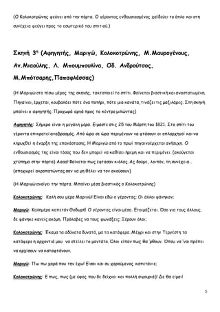 5 
(Ο Κολοκοτρώνης φεύγει από την πόρτα. Ο γέροντας ενθουσιασμένος χαϊδεύει το όπλο και στη 
συνέχεια φεύγει προς το εσωτερικό του σπιτιού.) 
Σκηνή 3η (Αφηγητής, Μαριγώ, Κολοκοτρώνης, Μ.Μαυρογένους, 
Αν.Μιαούλης, Λ. Μπουμπουλίνα, Οδ. Ανδρούτσος, 
Μ.Μπότσαρης,Παπαφλέσσας) 
(Η Μαριγώ στο πίσω μέρος της σκηνής, τακτοποιεί το σπίτι. Φαίνεται βιαστική και αναστατωμένη. 
Πηγαίνει, έρχεται, κουβαλάει πότε ένα ποτήρι, πότε μια κανάτα, τινάζει τις μαξιλάρες. Στη σκηνή 
μπαίνει ο αφηγητής. Προχωρά αργά προς το κέντρο μιλώντας) 
Αφηγητής: Σήμερα είναι η μεγάλη μέρα. Είμαστε στις 25 του Μάρτη του 1821. Στο σπίτι του 
γέροντα επικρατεί αναβρασμός. Από ώρα σε ώρα περιμένουν να φτάσουν οι οπλαρχηγοί και να 
κηρυχθεί η έναρξη της επανάστασης. Η Μαριγώ από το πρωί πηγαινοέρχεται ανήσυχη. Ο 
ενθουσιασμός της είναι τόσος που δεν μπορεί να καθίσει ήρεμη και να περιμένει. (ακούγεται 
χτύπημα στην πόρτα) Αααα! Φαίνεται πως έφτασαν κιόλας. Ας δούμε, λοιπόν, τη συνέχεια… 
(αποχωρεί ακροπατώντας σαν να μη θέλει να τον ακούσουν) 
(Η Μαριγώ ανοίγει την πόρτα. Μπαίνει μέσα βιαστικός ο Κολοκοτρώνης) 
Κολοκοτρώνης: Καλή σου μέρα Μαριγώ! Είναι εδώ ο γέροντας; Οι άλλοι φάνηκαν; 
Μαριγώ: Καλημέρα καπετάν Θοδωρή! Ο γέροντας είναι μέσα. Ετοιμάζεται. Όσο για τους άλλους, 
δε φάνηκε κανείς ακόμη. Πρόλαβες να τους φωνάξεις; Ξέρουν όλοι; 
Κολοκοτρώνης: Έκαμα τα αδύνατα δυνατά, μα τα κατάφερα. Μέχρι και στην Τεργέστη τα 
κατάφερε η αρχοντιά μου να στείλει το μαντάτο. Όλοι είπαν πως θα ‘ρθουν. Όπου να ‘ναι πρέπει 
να αρχίσουν να καταφτάνουν. 
Μαριγώ: Πω πω χαρά που την έχω! Είσαι και συ χαρούμενος καπετάνιε; 
Κολοκοτρώνης: Ε πως, πως (με ύφος που δε δείχνει και πολλή σιγουριά)! Δε θα είμαι! 
 