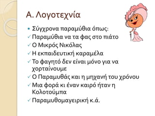 Α. Λογοτεχνία 
 Σύγχρονα παραμύθια όπως: 
 Παραμύθια να τα φας στο πιάτο 
 Ο Μικρός Νικόλας 
 Η εκπαιδευτική καραμέλα 
 Το φαγητό δεν είναι μόνο για να 
χορταίνουμε 
 Ο Παραμυθάς και η μηχανή του χρόνου 
 Μια φορά κι έναν καιρό ήταν η 
Κολοτούμπα 
 Παραμυθομαγειρική κ.ά. 
 