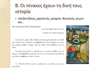 Β. Οι πίνακες έχουν τη δική τους 
ιστορία 
 «Καζαντζάκης, χαρταετός, γραφείο, βασιλικός, ψωμί» 
και… 
Από τη ζωή του Νίκου Καζαντζάκη 
Του Νίκου Αρβανιτάκη, 10/3/14 
Πίνακας του Σπύρου Βασιλείου 
Όταν ήμουν μικρός, κάθε Καθαρή Δευτέρα ερχόντουσαν όλα τα παιδιά 
στην πλατεία και πετούσαμε τον χαρταετό μας. Όταν γυρίζαμε στο σπίτι 
μας τρώγαμε χαλβά με ψωμί, ελιές και άλλα. Μετά διαβάζαμε για την 
Τρίτη. 
Μια φορά είχε γυρίσει ο μπαμπάς μου, ο Καπετάν Μιχάλης, απ’ τον 
πόλεμο με ένα βασιλικό στο χέρι και μου είπε να τον φυτέψω στην γλάστρα 
που είχα στο γραφείο μου. Εγώ το έκανα. 
Υ.Γ. Πόσο θα ‘θελα να ήμουν μεγάλος σαν τον πατέρα μου και να 
πολεμούσα! 
 